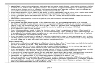 page 51
• arguably Saladin’s greatest military achievement was to gather and hold together (despite divisions) a broad coalition of Muslims in the face
of setbacks at Acre, Arsuf and Jaffa. Although the consensus is that Saladin was not a great battlefield general (it could be argued that his
triumph at Hattin was down more to the mistakes of the Crusaders than his own skill), Saladin was still able to inspire his troops and fight
back. Saladin’s continued resistance had ensured that Jerusalem remained in Muslim hands
• Saladin found it increasingly difficult to keep his large army in the field for the whole year round. In contrast to the Crusading army, many of
his men were needed back on their farms or were only expected to provide a certain number of days’ service
• Saladin’s authority was ignored when the garrison at Acre struck a deal with Conrad of Montferrat to surrender. Saladin lost control of his
men at Jaffa
• the stalemate at Jaffa showed that Saladin was incapable of driving the Crusaders out of southern Palestine.
Richard’s use of diplomacy:
• during the siege of Acre and despite his illness, Richard opened negotiations with Saladin showing his willingness to use diplomacy
• that Richard was skilled in the art of diplomacy was shown in his negotiations with Saladin’s brother, Al-Adil. A bond was forged between
them and Richard even offered his sister Joan to be one of Al-Adil’s wives as part of a deal to divide Palestine between the Crusaders and
the Muslims. Richard’s connection with Al-Adil was enough of an incentive for Saladin to agree to a truce with Richard
• Richard negotiated a 5-year truce over Jerusalem
• Richard showed poor diplomacy towards his allies. After the victory at Acre, Richard’s men pulled down the banner of Count Leopold of
Austria, claiming his status did not entitle him to fly his colours alongside the king of England, even though Leopold had been fighting at Acre
for almost 2 years. This resulted in Leopold leaving Outremer in a rage, taking his German knights with him (18 months later he imprisoned
Richard after the king was captured returning through Austria)
• Richard also failed to show subtlety in his dealings with King Philip. Richard’s inability to share the spoils taken during this attack on Cyprus
with Philip helped persuade the ill king of France that he was needed at home. The one thing Richard had wished to do was keep Philip with
him on the Crusade; now he had to worry about French incursions into his Angevin Empire.
Richard’s military role:
• despite Muslims and Christians having fought an on−off battle over Acre over 2 years, Richard’s leadership and expertise broke the deadlock
and forced the surrender of Acre after 5 weeks of bombardment, mining and repeated assaults
• Richard’s arrival in June 1191 with money and the advantage of western military technology in the form of enormous siege engines which
terrified opponents, enabled him to seize control of the battle and to intensify the bombardment
• Richard switched tactics at Acre after the destruction of his war machines. He offered his soldiers four gold coins for every stone they could
remove from the base of one of the towers, putting so much effort on the one point that a breach in the wall was created
• further evidence of Richard’s leadership skills at Acre were shown when, despite falling ill with ‘arnaldia’, he ordered himself to be carried
to the walls in a silken quilt and there, protected by a screen, fired his crossbow at the city which further inspired his troops
• the capture of Acre was a major boost for the crusaders and brought the unimpeded rise of Saladin to a halt
• Richard demonstrated firm, if brutal, leadership in August 1191 when he took the decision to massacre the 2,700 Muslim prisoners taken at
Acre when Saladin failed to meet the ransom payment. Richard knew feeding and guarding the prisoners would be a considerable burden and
suspecting that Saladin was deliberately using delaying tactics to pin him down, Richard resolved the situation quickly and effectively in
order to carry on his momentum and capitalise on his victory at Acre
 