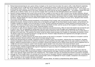 page 52
• Richard demonstrated that he was a great military strategist on the march from Acre down the coast to Jaffa. Under Richard’s leadership,
the Crusader army of 12,000 men set out along the coast in immaculate formation. Inland were the foot soldiers with their vital role of
protecting the heavy cavalry. The cavalry were lined up with the Templars at the front and the Hospitallers at the back — the strongest men
to protect the most vulnerable parts of the march. Between the cavalry and the sea was the baggage train — the weakest, slowest and most
difficult part to defend. Finally, out to sea was the Crusader fleet to provide the well-defended columns with essential supplies
• Richard’s military leadership was crucial to the survival of the crusaders on the march to Jaffa. Forced to face terrible conditions, Richard
allowed the soldiers rest days and prevented fights over the meat of dead horses. Despite the constant attacks, Richard showed discipline as
he kept his troops marching even as they were being attacked by arrows. Richard was insistent that no Crusader should respond and break
formation, denying Saladin the chance to defeat the Crusader forces. Richard wanted to charge on his own terms, discipline which showed
him to be a military genius
• at the battle of Arsuf, Richard reacted immediately to the breaking of the Crusader ranks and personally led the attack which eventually
defeated the Muslims. Richard turned his whole army on the Muslims and fought off two fierce Muslim counter-attacks. Led by Richard, the
Crusaders charged into Saladin’s army forcing them to retreat. Richard’s planning and attention to detail allowed his personal bravery to
stand out. The victory of Richard’s army over Saladin’s forces at the Battle of Arsuf, and the success of the Crusaders in reaching Jaffa, was
an important turning point in the Third Crusade, breaching Saladin’s success
• at the battle of Jaffa, Richard displayed inspired military leadership and personal bravery. When he heard that Saladin had stormed the port
of Jaffa in July 1192, he responded by rushing south from Acre with a tiny force of only 55 knights and crossbowmen at the head of a
seaborne counter-attack. Despite being heavily outnumbered, Richard ordered his men to attack and was one of the first to wade ashore at
the head of his small army. The surprise of his attack turned the battle around and gave the Crusaders an improbable and dramatic victory.
The Muslim troops were overawed by Richard’s courage and nerve. Richard’s highly disciplined and organised army had again proved too
much for Saladin’s men and they retreated
• Richard’s ability as a military tactician was shown by his caution on the march to Jerusalem. To ensure his advance on Jerusalem could be
properly sustained, Richard carefully rebuilt several fortresses along the route
• Richard also demonstrated his strategic competence when he withdrew twice from Jerusalem, realising that once recaptured, Jerusalem
would be impossible to defend due to insufficient manpower and the possibility that their supply lines to the coast could be cut off by the
Muslims. Despite his personal desire to march on Jerusalem, Richard was a general and his military sense told him that his depleted force of
12,000 men and lack of resources couldn’t hold Jerusalem against Saladin’s vast army drawn from across the Muslim world
• that Richard was a strong military strategist was also demonstrated on his journey to the Holy Land when he captured Cyprus and sold part of
it to the Templars. Richard recognised the long-term importance of Cyprus as a base for Crusading armies to use when supplying and
reinforcing expeditions to the Holy Land
• Richard also realised that Egypt was the key to Saladin’s wealth and resources. Ever the military strategist, Richard wanted to take the
mighty fortress of Ascalon which would threaten Saladin’s communications with Egypt. Richard was aware that in order to keep Jerusalem
after it was captured, Egypt would need to be conquered first. The Crusader army was not interested and wanted to proceed to Jerusalem
• although the Third Crusade failed in its ultimate aim of the recovery of Jerusalem, Richard’s leadership played a crucial role in providing the
crusaders with a firm hold on the coastline which would provide a series of bridgeheads for future crusades. Compared to the situation in
1187, the position of the Crusaders had been transformed
• Richard also failed to draw Saladin into battle and inflict a decisive defeat. He failed to comprehensively defeat Saladin.
 