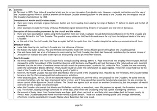page 54
24. Context:
At Clermont in 1095, Pope Urban II preached a holy war to recover Jerusalem from Muslim rule. However, material motivations and the use of
the Crusaders against Venice’s political enemies in the Fourth Crusade showed just how far the ideals of the Crusade and the religious zeal of
the Crusaders had declined by 1204.
Coexistence of Muslim and Christian states:
• there were many attempts at peace between Muslim and the Crusading States during the reign of Baldwin IV, before his death and the fall of
Jerusalem
• other examples include the Treaty of Mutual Protection signed between King Amalric of Jerusalem and the Emir of Damascus.
Corruption of the crusading movement by the church and the nobles:
• there are many examples of nobles using the Crusade for their own ends. Examples include Bohemond and Baldwin in the First Crusade and
arguably Richard in the Third Crusade. The greed of many nobles on the Fourth Crusade was a far cry from the religious ideals of the early
Crusaders
• at the end of the Fourth Crusade, the Pope accepted half of the spoils from the Crusaders despite his earlier excommunication of them.
Effects of trade:
• trade links directly into the Fourth Crusade and the influence of Venice
• the Italian city-states (Genoa, Pisa and Venice) continued to trade with various Muslim powers throughout the Crusading period
• Pisa and Genoa both had a lot of influence in events during the Third Crusade; they both had favoured candidates for the vacant throne of
Jerusalem for example and used trade rights as a bargaining chip to get what they wanted.
Fourth Crusade:
• the initial inspiration of the Fourth Crusade had a strong Crusading ideology behind it. Pope Innocent III was a highly effective pope. He had
managed to settle the problem of the Investiture Contest with Germany, and hoped to sort out the issue of the Holy Lands as well. Innocent
believed that the inclusion of medieval monarchs had caused the previous two Crusades to fail, unlike the First Crusade that was nominally
under the command of Bishop Adhemar. This Crusade would fall under the command of six papal legates. These men would hold true to the
ideal of the Crusade and not be bound by earthy greed of politics
• however, the Fourth Crusade has also been described as the low point of the Crusading ideal. Hijacked by the Venetians, the Crusade instead
became a tool for their growing political and economic ambitions
• while attacking Zara, Alexius, son of the deposed emperor of Byzantium, arrived with a new proposal for the Crusaders. He asked them to
reinstate his father, who had been imprisoned by his brother, and if they agreed they would be handsomely rewarded. He also promised to
return control of the Byzantine Church to Rome. The Church was against such an attack on another Christian city, but the prospect of wealth
and fame led the Crusade to Constantinople
• when the Crusaders discovered that Alexius and his father could not, or would not, meet the payment as agreed, the Crusaders stormed the
city. The murder, looting and rape continued for three days, after which the Crusading army had a great thanksgiving ceremony
• the amount of booty taken from Constantinople was huge: gold, silver, works of art and holy relics were taken back to Europe, mostly to
Venice. Most Crusaders returned home with their newly acquired wealth. Those that stayed dividing up the land amongst themselves,
effectively creating several Latin Crusader States where Byzantium had once stood.
 