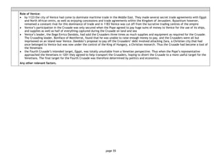 page 55
Role of Venice:
• by 1123 the city of Venice had come to dominate maritime trade in the Middle East. They made several secret trade agreements with Egypt
and North African emirs, as well as enjoying concessions and trade agreements within the Kingdom of Jerusalem. Byzantium however,
remained a constant rival for this dominance of trade and in 1183 Venice was cut off from the lucrative trading centres of the empire
• Venice’s participation in the Crusade was only secured when the Pope agreed to pay huge sums of money to Venice for the use of its ships,
and supplies as well as half of everything captured during the Crusade on land and sea
• Venice’s leader, the Doge Enrico Dandolo, had sold the Crusaders three times as much supplies and equipment as required for the Crusade.
The Crusading leader, Boniface of Montferrat, found that he was unable to raise enough money to pay, and the Crusaders were all but
imprisoned on an island near Venice. Dandolo’s proposal to pay off the Crusaders’ debt involved attacking Zara, a Christian city that had
once belonged to Venice but was now under the control of the King of Hungary, a Christian monarch. Thus the Crusade had become a tool of
the Venetians
• the Fourth Crusade’s intended target, Egypt, was totally unsuitable from a Venetian perspective. Thus when the Pope’s representative
approached the Venetians in 1201 they agreed to help transport the Crusaders, hoping to divert the Crusade to a more useful target for the
Venetians. The final target for the Fourth Crusade was therefore determined by politics and economics.
Any other relevant factors.
 