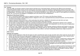 page 56
PART B — The American Revolution, 1763―1787
25. Context:
Since the 1600s, the thirteen colonies of North America had been part of the British Empire. During the mid-1700s the once harmonious
relationship between Mother Country and the colonies grew more hostile. George III’s attempts to impose British authority firmly after 1760
caused a political movement in America. By 4 July 1776 the Continental Congress met in Freedom Hall, Philadelphia and issued the Declaration
of Independence. This historic event, the turning point in the American Revolution, came after over ten years of vocal opposition by colonists to
British rule. The action by the delegates in Philadelphia led to the American War of Independence.
Rejection of Olive Branch Petition:
• the 2nd
Continental Congress had written an appeal to the King in June 1775, known as the Olive Branch Petition
• the Olive Branch Petition, whilst pledging colonists’ allegiance to the crown, expressed bitterness towards Parliament, the Prime Minister
Lord North and the King’s ministers
• congress requested Constitutional Union, which would allow the colonies to legislate for themselves and raise their own taxes
• colonists expressed a willingness to remain within the British Empire under royal authority
• this last hope of compromise fell on deaf ears as George III rejected the petition in October, declaring the colonists to be in rebellion
• the rejection of the Olive Branch Petition led several colonist politicians to consider that independence was the only way of bringing about
change in their relationship with Britain, as British intransigence seemed steadfast
• in less than a year, Congress met to sign the Declaration of Independence, which had been drafted by Jefferson and Franklin to state that
‘all men are created equal’, and they have ‘inalienable rights’ amongst which are ‘life, liberty and the pursuit of happiness’. It expressed
the ‘right of the people’ to abolish their own government if they so desire. Lord North immediately ordered more troops to America in
preparation for war.
Other factors:
Disputes over taxation:
• indirect taxation appeared in 1764 with the Sugar Act which controlled the export of sugar and other items which could now only be sold to
Britain; this was to be enforced through greater smuggling controls; colonist merchants protested on the grounds of their reduced income
and the idea that there should be no taxation of colonists who had no representation in the British Parliament
• also, the Stamp Act, passed by Grenville’s administration in 1765, was the first direct taxation on colonists. It stated that an official stamp
had to be bought to go on printed matter such as letters, legal documents, newspapers, licences pamphlets and leases. Many colonists
subsequently refused to pay the tax, with James Otis of Boston arguing that ‘taxation without representation is tyranny’
• while the British argued that taxation would contribute to the costs of Seven Years War and pay for the continued presence of British Army in
America, colonists claimed that they already paid financial dues to British through the Navigation Acts and other trading restrictions, and
also that they had their own militia and did not need the British Army to protect them
• the slogan ‘No Taxation without Representation’ was a familiar protest during this time, and due to inability to enforce the Stamp Act, Prime
Minister Rockingham oversaw its repeal in March 1766. At the same time, he passed the Declaratory Act, supporting any future taxation of
the colonies. To underline opposition to any taxation by Britain, the secret organisation Sons of Liberty was founded in February 1766 by
colonist like John Adams and Patrick Henry, who proclaimed loyalty to the king but opposition to Parliament
 