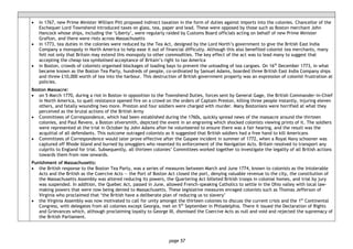 page 57
• in 1767, new Prime Minister William Pitt proposed indirect taxation in the form of duties against imports into the colonies. Chancellor of the
Exchequer Lord Townshend introduced taxes on glass, tea, paper and lead. These were opposed by those such as Boston merchant John
Hancock whose ships, including the ‘Liberty’, were regularly raided by Customs Board officials acting on behalf of new Prime Minister
Grafton, and there were riots across Massachusetts
• in 1773, tea duties in the colonies were reduced by the Tea Act, designed by the Lord North’s government to give the British East India
Company a monopoly in North America to help ease it out of financial difficulty. Although this also benefited colonist tea merchants, many
felt not only that Britain may extend this monopoly to other commodities. The key effect of the act was to lead many to suggest that
accepting the cheap tea symbolised acceptance of Britain’s right to tax America
• in Boston, crowds of colonists organised blockages of loading bays to prevent the unloading of tea cargoes. On 16th
December 1773, in what
became known as the Boston Tea Party, hundreds of people, co-ordinated by Samuel Adams, boarded three British East India Company ships
and threw £10,000 worth of tea into the harbour. This destruction of British government property was an expression of colonist frustration at
policies.
Boston Massacre:
• on 5 March 1770, during a riot in Boston in opposition to the Townshend Duties, forces sent by General Gage, the British Commander-in-Chief
in North America, to quell resistance opened fire on a crowd on the orders of Captain Preston, killing three people instantly, injuring eleven
others, and fatally wounding two more. Preston and four soldiers were charged with murder. Many Bostonians were horrified at what they
perceived as the brutal actions of the British Army
• Committees of Correspondence, which had been established during the 1760s, quickly spread news of the massacre around the thirteen
colonies, and Paul Revere, a Boston silversmith, depicted the event in an engraving which shocked colonists viewing prints of it. The soldiers
were represented at the trial in October by John Adams after he volunteered to ensure there was a fair hearing, and the result was the
acquittal of all defendants. This outcome outraged colonists as it suggested that British soldiers had a free hand to kill Americans
• Committees of Correspondence would later prove effective after the Gaspee incident in summer of 1772, when a Royal Navy schooner was
captured off Rhode Island and burned by smugglers who resented its enforcement of the Navigation Acts. Britain resolved to transport any
culprits to England for trial. Subsequently, all thirteen colonies’ Committees worked together to investigate the legality of all British actions
towards them from now onwards.
Punishment of Massachusetts:
• the British response to the Boston Tea Party, was a series of measures between March and June 1774, known to colonists as the Intolerable
Acts and the British as the Coercive Acts — the Port of Boston Act closed the port, denying valuable revenue to the city, the constitution of
the Massachusetts Assembly was altered reducing its powers, the Quartering Act billeted British troops in colonial homes, and trial by jury
was suspended. In addition, the Quebec Act, passed in June, allowed French-speaking Catholics to settle in the Ohio valley with local law-
making powers that were now being denied to Massachusetts. These legislative measures enraged colonists such as Thomas Jefferson of
Virginia who proclaimed that ‘the British have a deliberate plan of reducing us to slavery’
• the Virginia Assembly was now motivated to call for unity amongst the thirteen colonies to discuss the current crisis and the 1st
Continental
Congress, with delegates from all colonies except Georgia, met on 5th
September in Philadelphia. There it issued the Declaration of Rights
and Grievances which, although proclaiming loyalty to George III, dismissed the Coercive Acts as null and void and rejected the supremacy of
the British Parliament.
 