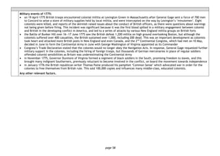 page 58
Military events of 1775:
• on 19 April 1775 British troops encountered colonial militia at Lexington Green in Massachusetts after General Gage sent a force of 700 men
to Concord to seize a store of military supplies held by local militia, and were intercepted on the way by Lexington’s ‘minutemen’. Eight
colonists were killed, and reports of the skirmish raised issues about the conduct of British officers, as there were questions about warnings
not being given before firing. This incident was significant because it was the first blood spilled in a military engagement between colonist
and British in the developing conflict in America, and led to a series of attacks by various New England militia groups on British forts
• the Battle of Bunker Hill over 16―17 June 1775 saw the British defeat 1,200 militia on high ground overlooking Boston, but although the
colonists suffered over 400 casualties, the British sustained over 1,000, including 200 dead. This was an important development as colonists
took heart and attacked more British posts in New England and even Canada, and the 2nd
Continental Congress, which had met on 10 May,
decided in June to form the Continental Army in June with George Washington of Virginia appointed as its Commander
• Congress’s Trade Declaration stated that the colonies would no longer obey the Navigation Acts. In response, General Gage requested further
military support in the colonies, including the hiring of foreign troops, but thousands of German mercenaries in place of regular soldiers
offended colonist sensibilities as Britain was underestimating the Continental Army
• in November 1775, Governor Dunmore of Virginia formed a regiment of black soldiers in the South, promising freedom to slaves, and this
brought many indignant Southerners, previously reluctant to become involved in the conflict, on board the movement towards independence
• in January 1776 the British republican writer Thomas Paine produced his pamphlet ‘Common Sense’ which advocated war in order for the
colonies to free themselves from British rule. This sold 100,000 copies and influences many middle-class, educated colonists.
Any other relevant factors.
 