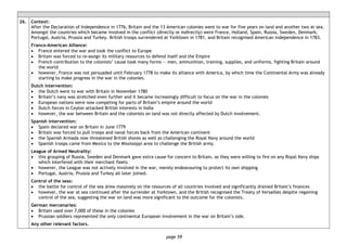 page 59
26. Context:
After the Declaration of Independence in 1776, Britain and the 13 American colonies went to war for five years on land and another two at sea.
Amongst the countries which became involved in the conflict (directly or indirectly) were France, Holland, Spain, Russia, Sweden, Denmark,
Portugal, Austria, Prussia and Turkey. British troops surrendered at Yorktown in 1781, and Britain recognised American independence in 1783.
Franco-American Alliance:
• France entered the war and took the conflict to Europe
• Britain was forced to re-assign its military resources to defend itself and the Empire
• French contribution to the colonists’ cause took many forms — men, ammunition, training, supplies, and uniforms, fighting Britain around
the world
• however, France was not persuaded until February 1778 to make its alliance with America, by which time the Continental Army was already
starting to make progress in the war in the colonies.
Dutch intervention:
• the Dutch went to war with Britain in November 1780
• Britain’s navy was stretched even further and it became increasingly difficult to focus on the war in the colonies
• European nations were now competing for parts of Britain’s empire around the world
• Dutch forces in Ceylon attacked British interests in India
• however, the war between Britain and the colonists on land was not directly affected by Dutch involvement.
Spanish intervention:
• Spain declared war on Britain in June 1779
• Britain was forced to pull troops and naval forces back from the American continent
• the Spanish Armada now threatened British shores as well as challenging the Royal Navy around the world
• Spanish troops came from Mexico to the Mississippi area to challenge the British army.
League of Armed Neutrality:
• this grouping of Russia, Sweden and Denmark gave extra cause for concern to Britain, as they were willing to fire on any Royal Navy ships
which interfered with their merchant fleets
• however, the League was not actively involved in the war, merely endeavouring to protect its own shipping
• Portugal, Austria, Prussia and Turkey all later joined.
Control of the seas:
• the battle for control of the sea drew massively on the resources of all countries involved and significantly drained Britain’s finances
• however, the war at sea continued after the surrender at Yorktown, and the British recognised the Treaty of Versailles despite regaining
control of the sea, suggesting the war on land was more significant to the outcome for the colonists.
German mercenaries:
• Britain used over 7,000 of these in the colonies
• Prussian soldiers represented the only continental European involvement in the war on Britain’s side.
Any other relevant factors.
 