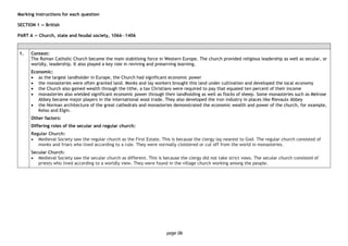 page 06
Marking instructions for each question
SECTION 1 — British
PART A — Church, state and feudal society, 1066―1406
1. Context:
The Roman Catholic Church became the main stabilising force in Western Europe. The church provided religious leadership as well as secular, or
worldly, leadership. It also played a key role in reviving and preserving learning.
Economic:
• as the largest landholder in Europe, the Church had significant economic power
• the monasteries were often granted land. Monks and lay workers brought this land under cultivation and developed the local economy
• the Church also gained wealth through the tithe, a tax Christians were required to pay that equaled ten percent of their income
• monasteries also wielded significant economic power through their landholding as well as flocks of sheep. Some monasteries such as Melrose
Abbey became major players in the international wool trade. They also developed the iron industry in places like Rievaulx Abbey
• the Norman architecture of the great cathedrals and monasteries demonstrated the economic wealth and power of the church, for example,
Kelso and Elgin.
Other factors:
Differing roles of the secular and regular church:
Regular Church:
• Medieval Society saw the regular church as the First Estate. This is because the clergy lay nearest to God. The regular church consisted of
monks and friars who lived according to a rule. They were normally cloistered or cut off from the world in monasteries.
Secular Church:
• Medieval Society saw the secular church as different. This is because the clergy did not take strict vows. The secular church consisted of
priests who lived according to a worldly view. They were found in the village church working among the people.
 