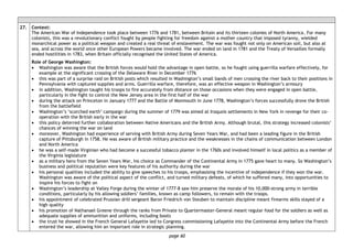 page 60
27. Context:
The American War of Independence took place between 1776 and 1781, between Britain and its thirteen colonies of North America. For many
colonists, this was a revolutionary conflict fought by people fighting for freedom against a mother country that imposed tyranny, wielded
monarchical power as a political weapon and created a real threat of enslavement. The war was fought not only on American soil, but also at
sea, and across the world once other European Powers became involved. The war ended on land in 1781 and the Treaty of Versailles formally
ended hostilities in 1783, when Britain officially recognised the United States of America.
Role of George Washington:
• Washington was aware that the British forces would hold the advantage in open battle, so he fought using guerrilla warfare effectively, for
example at the significant crossing of the Delaware River in December 1776
• this was part of a surprise raid on British posts which resulted in Washington’s small bands of men crossing the river back to their positions in
Pennsylvania with captured supplies and arms. Guerrilla warfare, therefore, was an effective weapon in Washington’s armoury
• in addition, Washington taught his troops to fire accurately from distance on those occasions when they were engaged in open battle,
particularly in the fight to control the New Jersey area in the first half of the war
• during the attack on Princeton in January 1777 and the Battle of Monmouth in June 1778, Washington’s forces successfully drove the British
from the battlefield
• Washington’s ‘scorched earth’ campaign during the summer of 1779 was aimed at Iroquois settlements in New York in revenge for their co-
operation with the British early in the war
• this policy deterred further collaboration between Native Americans and the British Army. Although brutal, this strategy increased colonists’
chances of winning the war on land
• moreover, Washington had experience of serving with British Army during Seven Years War, and had been a leading figure in the British
capture of Pittsburgh in 1758. He was aware of British military practice and the weaknesses in the chains of communication between London
and North America
• he was a self-made Virginian who had become a successful tobacco planter in the 1760s and involved himself in local politics as a member of
the Virginia legislature
• as a military hero from the Seven Years War, his choice as Commander of the Continental Army in 1775 gave heart to many. So Washington’s
business and political reputation were key features of his authority during the war
• his personal qualities included the ability to give speeches to his troops, emphasising the incentive of independence if they won the war.
Washington was aware of the political aspect of the conflict, and turned military defeats, of which he suffered many, into opportunities to
inspire his forces to fight on
• Washington’s leadership at Valley Forge during the winter of 1777-8 saw him preserve the morale of his 10,000-strong army in terrible
conditions, particularly by his allowing soldiers’ families, known as camp followers, to remain with the troops.
• his appointment of celebrated Prussian drill sergeant Baron Friedrich von Steuben to maintain discipline meant firearms skills stayed of a
high quality
• his promotion of Nathanael Greene through the ranks from Private to Quartermaster-General meant regular food for the soldiers as well as
adequate supplies of ammunition and uniforms, including boots
• the trust he showed in the French General Lafayette led to Congress commissioning Lafayette into the Continental Army before the French
entered the war, allowing him an important role in strategic planning.
 
