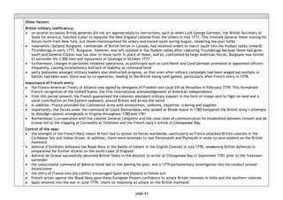 page 61
Other factors:
British military inefficiency:
• on several occasions British generals did not act appropriately to instructions, such as when Lord George Germain, the British Secretary of
State for America, hatched a plan to separate the New England colonies from the others in mid-1777. This involved General Howe moving his
forces north from New York, but Howe misinterpreted his orders and moved south during August, rendering the plan futile
• meanwhile, General Burgoyne, commander of British forces in Canada, had received orders to march south into the Hudson valley towards
Ticonderoga in early 1777. Burgoyne, however, was left isolated in the Hudson valley after capturing Ticonderoga because Howe had gone
south and General Clinton was too slow to move north in place of Howe, and so, confronted by large American forces, Burgoyne was forced
to surrender his 3,500 men and equipment at Saratoga in October 1777
• furthermore, changes in personnel hindered operations, as politicians such as Lord North and Lord Germain promoted or appointed officers
frequently, causing inconsistency and lack of stability at command level
• petty jealousies amongst military leaders also obstructed progress, so that even after military campaigns had been waged successfully or
battles had been won, there was no co-operation, leading to the British losing land gained, particularly after French entry in 1778.
Importance of French entry:
• the Franco-American Treaty of Alliance was signed by delegates of Franklin and Louis XVI at Versailles in February 1778. This formalised
French recognition of the United States, the first international acknowledgement of American independence
• from this period onward, the French guaranteed the colonists abundant military support in the form of troops sent to fight on land and a
naval contribution on the Eastern seaboard, around Britain and across the world
• in addition, France provided the Continental Army with ammunition, uniforms, expertise, training and supplies
• importantly, the forces under the command of Count Rochambeau who landed at Rhode Island in 1780 hampered the British army’s attempts
to dislodge colonist strongholds in Virginia throughout 1780 and 1781
• Rochambeau’s co-operation with the colonist General Lafayette and the clear lines of communication he established between himself and de
Grasse led to the trapping of Cornwallis at Yorktown and the French navy’s arrival in Chesapeake Bay.
Control of the seas:
• the strength of the French Navy meant Britain had to spread its forces worldwide, particularly as France attacked British colonies in the
Caribbean Sea and Indian Ocean. In addition, there were attempts to raid Portsmouth and Plymouth in order to land soldiers on the British
mainland
• Admiral d’Orvilliers defeated the Royal Navy in the Battle of Ushant in the English Channel in July 1778, weakening British defences in
preparation for further attacks on the south-coast of England
• Admiral de Grasse successfully deceived British fleets in the Atlantic to arrive at Chesapeake Bay in September 1781 prior to the Yorktown
surrender
• the unsuccessful command of Admiral Howe led to him leaving his post, and a 1779 parliamentary investigation into his conduct proved
inconclusive
• the entry of France into the conflict encouraged Spain and Holland to follow suit
• French action against the Royal Navy gave these European Powers confidence to attack British interests in India and the southern colonies
• Spain entered into the war in June 1779, intent on mounting an attack on the British mainland
 