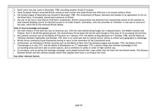 page 62
• Dutch entry into war came in December 1780, providing another threat of invasion
• these European Powers stretched British resources even further and made British less effective in its overall military effort
• the Armed League of Neutrality was formed in December 1780. The involvement of Russia, Denmark and Sweden in an agreement to fire on
the Royal Navy, if provoked, placed extra pressure on Britain
• the war at sea was a vital feature of Britain’s weaknesses. British concentration was diverted from maintaining control of the colonies on
land towards keeping control of maritime access to its wider Empire. Ultimately, with the surrender at Yorktown, it was loss of control of
the seas, which led to the eventual British defeat.
Role of local knowledge and people:
• the main theatre of the land war was on American soil, with the main battles being fought out in Massachusetts, the Middle Colonies and
Virginia. Even if the British gained ground, the revolutionary forces knew the terrain well enough to find ways of re-occupying lost territory
• key colonist victories such as the Battle of Princeton on 3 January 1777, the Battle of King Mountain on 7 October 1780, and the Battle of
Yorktown between September and October 1781 were in no small part due to colonist forces’ ability to utilise local geography to advantage
• British forces constantly found themselves having to react to the movement of the Continental Army
• furthermore, as witnessed in British victories such as the Battle of New York City between August and October 1776, the Battle of Fort
Ticonderoga on 6 July 1777, and the Battle of Brandywine on 11th
September 1777, colonist troops had intimate knowledge of the
surrounding areas and were able to avoid capture, and so withdrew to safety in order to fight another day
• on occasions, such as during the Saratoga campaign, local people burned their crops rather than let them fall into British hands. The distance
between Britain and the colonies already meant that supplies were slow in arriving at the front.
Any other relevant factors.
 