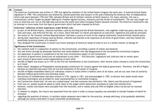 page 63
28. Context:
The American Constitution was written in 1787 and signed by members of the United States Congress the same year. It entered United States
legislation in 1789. The constitution was drafted by colonist politicians and lawyers in the years following the American War of Independence
which took place between 1776 and 1783, between Britain and its thirteen colonies of North America. For many colonists, this was a
revolutionary conflict fought by people fighting for freedom against tyranny, monarchy and the threat of enslavement. The war was fought not
only on American soil, but on the high seas and across the world once other European Powers became involved. The American Constitution was
an attempt to move away from the type of government which had been imposed by Britain.
Americans’ reflection of their experience under British rule:
• as part of the British Empire, colonists had been ruled by the King and the British Parliament, who together made key policy decisions, set
laws and taxes, and enforced the law. As a result, there had been no checks and balances on executive, legislative and judicial processes
• the notion of ‘No Taxation without Representation’ had been a source of much of the original resentment towards British colonial policy
• during their experience of being ruled by Britain, colonists had learned to be suspicious of all forms of government, and they feared the
potentially tyrannical power of a monarch
• they designed the Constitution to thwart any future attempts of American heads of state to act in a similar manner as George III.
Significance of the Constitution:
• the colonists built in a separation of powers to the Constitution, providing a system of checks and balances
• this was driven through by Alexander Hamilton and James Madison who had disapproved of the too-powerful Continental Congress
• the separation of powers is considered to be the most revolutionary aspect of the Constitution
• no branch of government should ever be subordinate to any other — the Executive, Legislature and Judiciary had to remain apart
• each strand of government acted independently of each other
• the Bill of Rights was drawn up in 1791 as the first ten amendments to the Constitution, after several states refused to ratify the Constitution
as it stood
• these states’ delegates at Philadelphia wanted greater protections for citizens against the federal government. Therefore, the Bill of Rights
became an important document that set out the limitations of the power of Congress
• the Bill of Rights established liberty for individual citizens in states within a federal union of all states, and set out clear lines of authority
between federal government and individual states
• the Articles of Confederation had been written in 1776, signed in 1781, and acknowledged in 1787, to declare that states would retain
individual sovereignty and provided for state representatives to Continental Congress
• the Constitution stated that ‘all men are created equal’ and that everyone was entitled to ‘life, liberty and the pursuit of happiness’
• from now on, people would be asked to ratify many of the stages within democratic processes at state and national level
• however, women and blacks were excluded from the franchise, and in reality only one-fifth of eligible voters turned out for national
elections
• in relation to religion, the church was separated from the state in order to ensure equality was extended to include freedom of belief for
everyone
• regarding the question of slavery, in northern states measures were taken for the practice, already declining, to be gradually abolished,
although pro-slavery sentiment in south intensified simultaneously.
 
