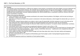 page 65
PART C — The French Revolution, to 1799
29. Context:
The outbreak of the French Revolution in 1789 saw the collapse of royal authority, the downfall of the Ancien Regime, the end of absolutism and
the eventual abolition of the French monarchy. The revolution led to a decade of terror and war for French people, and stability was only
brought about by the establishment of a dictatorial consulate under Napoleon Bonaparte in 1799. The Ancien Regime, a system of government
dating back three hundred years, had been weakened gradually over several decades before a combination of political, economic and social
factors contributed to revolution.
Effects of the American Revolution:
• French involvement in the war in the colonies contributed to the massive financial problems of the Regime, with the total cost being an
estimated 1.2 billion livres (pounds)
• taxes went up in France as a result of the country’s involvement in the America Revolution, which brought the national debt up to over 3.5
billion livres
• the Controller, General Calonne wished to tax nobles in order to pay off national debt, but their resistance at court to this idea and the
king’s siding with them created resentment amongst the educated bourgeoisie who would have to bear the cost themselves.
• news from America also reinforced amongst the educated middle-classes the principles of ‘no taxation without representation’ and liberty
from centralised authority
• links between America and France had been strengthened by Benjamin Franklin’s visit to Paris in 1776
• the Franco-American Alliance of February 1778 was the first official recognition of the legitimacy of the United States by a European Power
• the watchwords of the American Revolution ― liberty, equality, brotherhood, democracy — republicanism were recognised by educated
French citizens as values they themselves held dear
• French soldiers and sailors returning from America brought with them these ideas which many of the lower nobility and bourgeoisie
embraced in the years before 1789
• the roles of great generals such as Lafayette and Rochambeau gave French people a pride in having helped bring about American
independence
• the American experience acted as an inspiration to French political leaders.
 