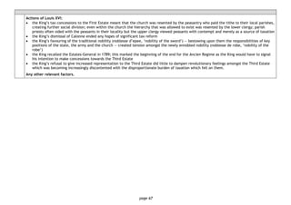 page 67
Actions of Louis XVI:
• the King’s tax concessions to the First Estate meant that the church was resented by the peasantry who paid the tithe to their local parishes,
creating further social division; even within the church the hierarchy that was allowed to exist was resented by the lower clergy; parish
priests often sided with the peasants in their locality but the upper clergy viewed peasants with contempt and merely as a source of taxation
• the King’s dismissal of Calonne ended any hopes of significant tax reform
• the King’s favouring of the traditional nobility (noblesse d’epee, ‘nobility of the sword’) — bestowing upon them the responsibilities of key
positions of the state, the army and the church — created tension amongst the newly ennobled nobility (noblesse de robe, ‘nobility of the
robe’)
• the King recalled the Estates-General in 1789; this marked the beginning of the end for the Ancien Regime as the King would have to signal
his intention to make concessions towards the Third Estate
• the King’s refusal to give increased representation to the Third Estate did little to dampen revolutionary feelings amongst the Third Estate
which was becoming increasingly discontented with the disproportionate burden of taxation which fell on them.
Any other relevant factors.
 