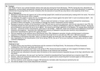 page 68
30. Context:
The ‘Reign of Terror’ was a period of bloody violence that took place during the French Revolution, 1793-94. During this time, Maximilien de
Robespierre, a French lawyer and politician, became one of the best known and most influential figures in the French Revolution. It is generally
believed that the growing threat of counter-revolution after the execution of Louis XVI was a key factor in the imposition of the Terror.
Role of Robespierre:
• Robespierre believed that the ‘general will’ of the sovereign people both created and sanctioned policy-making within the nation. The will of
the people could only prevail within a republic
• any individual who sought to oppose this was, by implication, guilty of treason against the nation itself. In such circumstances death — the
ultimate weapon of Terror — was entirely appropriate
• hence Robespierre’s belief that ‘terror is virtue’ — that to create and maintain a ‘virtuous’ nation which enshrined the revolutionary
principles of liberty and equality, it was necessary to expunge any counter-revolutionary activity violently
• Robespierre became a member of the Committee in July 1793 and came to control its operations. Until his own execution in July 1794, the
Committee became the main instrument for the application of terror in defence of Robespierre’s ideal of a ‘Republic of Virtue’. During this
period Robespierre sanctioned the use of terror against: the monarchy and émigré opponents of the Republic, for example Marie Antoinette
executed ― provincial counter-revolutionaries, particularly in the Vendée ― Hebertists, whose anti-Christian stance Robespierre found both
distasteful and dangerous ― Dantonists who challenged the authority of Robespierre and who were therefore (since Robespierre’s
government represented the ‘general will’) guilty of treason
• with the imposition of the infamous Law of 22nd Prairial (June 1794), Robespierre was given virtually unlimited powers to eliminate
opponents of his Republic of Virtue and during the period of the Great Terror in June and July 1794, over 1,500 were executed
• had Robespierre lived beyond Thermidor, there is no doubt the death toll would have risen even higher. However, while Robespierre must
bear responsibility for the intensification of the Terror during 1793-94, the use of Terror as an instrument of state policy was by no means
confined to Robespierre.
Other Factors:
Outbreak of war:
• European powers were horrified by the Revolution and the treatment of the Royal Family. The declaration of Pillnitz threatened
consequences if the French royal family were harmed
• France declared war on Austria and Prussia in the spring of 1792. Prussia and Austria invaded, but were stopped at the Battle of Valmy
• War radicalised the revolution to the point where the position of the monarchy was threatened
• the Revolution was radicalised to the point where the position of the monarchy became impossible because of the king’s identification with
the enemy
• partly, as was said above, this was Louis’ own fault but it should be remembered that France declared war on Austria in April 1792
• however, radical anti-monarchists believed that a successful war against Austria would bring them increased support at home and prove a
decisive blow to the monarchy
• the final overthrow of the monarchy in August 1792 had become inevitable under the pressures exerted by the war
• the external dangers France faced radicalised the revolution
 