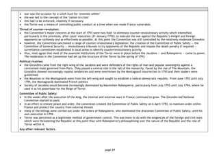 page 69
• war was the occasion for a witch hunt for ‘enemies within’
• the war led to the concept of the ‘nation in crisis’
• this had to be enforced, violently if necessary
• the Terror was a means of controlling public conduct at a time when war made France vulnerable.
Threat of counter-revolution:
• the Convention’s major concerns at the start of 1793 were two-fold: to eliminate counter-revolutionary activity which intensified,
particularly in the provinces, after Louis’ execution (21 January 1793); to execute the war against the Republic’s émigré and foreign
opponents as ruthlessly and as effectively as possible. At this point the Convention was still controlled by the relatively moderate Girondins
• however, the Convention sanctioned a range of counter-revolutionary legislation: the creation of the Committee of Public Safety ― the
Committee of General Security ― revolutionary tribunals to try opponents of the Republic and impose the death penalty if required ―
surveillance committees established in local areas to identify counterrevolutionary activity
• thus, most agree that most of the essential institutions of the Terror were in place before the Jacobins — and Robespierre — came to power.
The moderates in the Convention had set up the structure of the Terror by the spring of 1793.
Political rivalries:
• the Girondins came from the right-wing of the Jacobins and were defenders of the rights of man and popular sovereignty against a
centralised state governed from Paris. They played a central role in the fall of the monarchy. Faced by the rise of The Mountain, the
Girondins showed increasingly royalist tendencies and were overthrown by the Montagnard insurrection in 1793 and their leaders were
guillotined
• the Mountain or the Montagnards were from the left-wing and sought to establish a radical-democratic republic. From June 1793 until July
1794, the Montagnards dominated French politics
• Society of Jacobins would become increasingly dominated by Maximilien Robespierre, particularly from July 1793 until July 1794, where he
used it as his powerbase for the Reign of Terror.
Committee of Public Safety:
• In the weeks after the execution of the king, the internal and external wars in France continued to grow. The Girondin-led National
Convention started to panic
• in an effort to restore peace and order, the convention created the Committee of Public Safety on 6 April 1793, to maintain order within
France and protect the country from external threats
• many of the killings were carried out under the orders of Robespierre, who dominated the draconian Committee of Public Safety, until his
own execution in 1794
• Terror was perceived as a legitimate method of government control. This was more to do with the exigencies of the foreign and civil wars
which were threatening the Republic at this point than with Robespierre’s philosophising over the nature of the Republic and the role of
Terror within it.
Any other relevant factors.
 