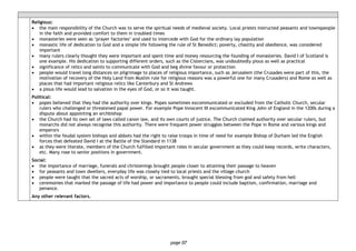 page 07
Religious:
• the main responsibility of the Church was to serve the spiritual needs of medieval society. Local priests instructed peasants and townspeople
in the faith and provided comfort to them in troubled times
• monasteries were seen as ‘prayer factories’ and used to intercede with God for the ordinary lay population
• monastic life of dedication to God and a simple life following the rule of St Benedict; poverty, chastity and obedience, was considered
important
• many rulers clearly thought they were important and spent time and money resourcing the founding of monasteries. David I of Scotland is
one example. His dedication to supporting different orders, such as the Cistercians, was undoubtedly pious as well as practical
• significance of relics and saints to communicate with God and beg divine favour or protection
• people would travel long distances on pilgrimage to places of religious importance, such as Jerusalem (the Crusades were part of this, the
motivation of recovery of the Holy Land from Muslim rule for religious reasons was a powerful one for many Crusaders) and Rome as well as
places that had important religious relics like Canterbury and St Andrews
• a pious life would lead to salvation in the eyes of God, or so it was taught.
Political:
• popes believed that they had the authority over kings. Popes sometimes excommunicated or excluded from the Catholic Church, secular
rulers who challenged or threatened papal power. For example Pope Innocent III excommunicated King John of England in the 1200s during a
dispute about appointing an archbishop
• the Church had its own set of laws called canon law, and its own courts of justice. The Church claimed authority over secular rulers, but
monarchs did not always recognise this authority. There were frequent power struggles between the Pope in Rome and various kings and
emperors
• within the feudal system bishops and abbots had the right to raise troops in time of need for example Bishop of Durham led the English
forces that defeated David I at the Battle of the Standard in 1138
• as they were literate, members of the Church fulfilled important roles in secular government as they could keep records, write characters,
etc. Many rose to senior positions in government.
Social:
• the importance of marriage, funerals and christenings brought people closer to attaining their passage to heaven
• for peasants and town dwellers, everyday life was closely tied to local priests and the village church
• people were taught that the sacred acts of worship, or sacraments, brought special blessing from god and safety from hell
• ceremonies that marked the passage of life had power and importance to people could include baptism, confirmation, marriage and
penance.
Any other relevant factors.
 