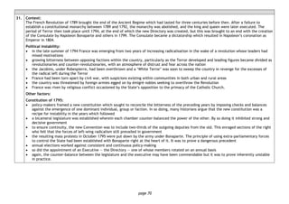 page 70
31. Context:
The French Revolution of 1789 brought the end of the Ancient Regime which had lasted for three centuries before then. After a failure to
establish a constitutional monarchy between 1789 and 1792, the monarchy was abolished, and the king and queen were later executed. The
period of Terror then took place until 1794, at the end of which the new Directory was created, but this was brought to an end with the creation
of the Consulate by Napoleon Bonaparte and others in 1799. The Consulate became a dictatorship which resulted in Napoleon’s coronation as
Emperor in 1804.
Political instability:
• in the late summer of 1794 France was emerging from two years of increasing radicalisation in the wake of a revolution whose leaders had
mixed motivations
• growing bitterness between opposing factions within the country, particularly as the Terror developed and leading figures became divided as
revolutionaries and counter-revolutionaries, with an atmosphere of distrust and fear across the nation
• the Jacobins, under Robespierre, had been overthrown and a ‘White Terror’ was soon to sweep the country in revenge for the excesses of
the radical left during the Terror
• France had been torn apart by civil war, with suspicions existing within communities in both urban and rural areas
• the country was threatened by foreign armies egged on by émigré nobles seeking to overthrow the Revolution
• France was riven by religious conflict occasioned by the State’s opposition to the primacy of the Catholic Church.
Other factors:
Constitution of 1795:
• policy-makers framed a new constitution which sought to reconcile the bitterness of the preceding years by imposing checks and balances
against the emergence of one dominant individual, group or faction. In so doing, many historians argue that the new constitution was a
recipe for instability in the years which followed
• a bicameral legislature was established wherein each chamber counter-balanced the power of the other. By so doing it inhibited strong and
decisive government
• to ensure continuity, the new Convention was to include two-thirds of the outgoing deputies from the old. This enraged sections of the right
who felt that the forces of left-wing radicalism still prevailed in government
• the resulting mass protests in October 1795 were put down by the army under Bonaparte. The principle of using extra-parliamentary forces
to control the State had been established with Bonaparte right at the heart of it. It was to prove a dangerous precedent
• annual elections worked against consistent and continuous policy-making
• so did the appointment of an Executive — the Directory — one of whose members rotated on an annual basis
• again, the counter-balance between the legislature and the executive may have been commendable but it was to prove inherently unstable
in practice.
 