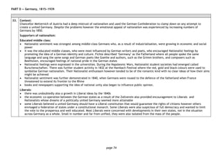 page 74
PART D — Germany, 1815−1939
33. Context:
Chancellor Metternich of Austria had a deep mistrust of nationalism and used the German Confederation to clamp down on any attempt to
create a united Germany. Despite the problems however the emotional appeal of nationalism was experienced by increasing numbers of
Germans by 1850.
Supporters of nationalism:
Educated middle class:
• Nationalist sentiment was strongest among middle-class Germans who, as a result of industrialisation, were growing in economic and social
power
• it was the educated middle classes, who were most influenced by German writers and poets, who encouraged Nationalist feelings by
promoting the idea of a German identity and culture. Fichte described ‘Germany’ as the Fatherland where all people spoke the same
language and sang the same songs and German poets like Goethe and authors, such as the Grimm brothers, and composers such as
Beethoven, encouraged feelings of national pride in the German states
• Nationalist feelings were expressed in the universities. During the Napoleonic Wars, Nationalist student societies had emerged called
Burschenschaften. There was further student activity in 1832 at the Hambach Festival where the red, gold and black colours were used to
symbolise German nationalism. Their Nationalist enthusiasm however tended to be of the romantic kind with no clear ideas of how their aims
might be achieved
• Nationalist sentiment was further demonstrated in 1840, when Germans were roused to the defence of the fatherland when France
threatened to extend its frontier to the Rhine
• books and newspapers supporting the idea of national unity also began to influence public opinion.
Liberals:
• there was undoubtedly also a growth in Liberal ideas by the 1840s
• the economic co-operation between the German states as a result of the Zollverein also provided encouragement to Liberals and
Nationalists whose dreams of a politically united Germany seemed more attainable
• some Liberals believed a united Germany should have a Liberal constitution that would guarantee the rights of citizens however others
envisaged a federation of states under a constitutional monarch. Some Liberals were also suspicious of full democracy and wanted to limit
the vote to the prosperous and well educated. Most Liberals were concerned with developments in their own states, not in the situation
across Germany as a whole. Small in number and far from unified, they were also isolated from the mass of the people.
 