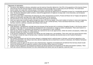 page 75
Opponents of nationalism:
• the person most opposed to German nationalism was the Austrian Chancellor Metternich. One fifth of the population of the Austrian Empire
were German thus the Austrian Emperor feared nationalism would encourage them to break away and join Germany. This would leave
Austria weaker and cause other national groups in the Empire to demand their independence
• the Carlsbad Decrees (1819) introduced by Mettternich greatly restricted the opportunity for nationalism to grow for a considerable period of
time. The decrees disbanded student societies, ordered the appointment of inspectors to keep order in the universities, and introduced
censorship of newspapers
• there was another blow to Nationalists the following year when representatives of Austria, Prussia and Russia met at Troppau and agreed to
suppress any Nationalist uprisings which might threaten the power of the monarchs
• the particularism of the various German states also limited the spread of nationalism
• there was a great deal of political apathy amongst the mass of the German people. Only small numbers of workers in towns were beginning
to take an interest in politics. Most Germans had little desire to see a united Germany. France and Russia feared that a strong, united
Germany would be a political, economic and military rival to them.
Political turmoil in the 1840s:
• trade depression, unemployment and high food prices because of bad harvests led to revolutions throughout Europe. In the German states a
shortage of food, high prices and widespread unemployment led to demands for change by workers and peasants. There were however no
demands for liberalism or nationalism only demands for an improvement in their conditions
• there was also unrest amongst the middle classes who resented the lack of job opportunities. Unlike the workers and peasants, middle class
demands included the creation of a united Germany
• in the German Confederation, Nationalists and Liberals saw that change was a real possibility. There were calls from several German states
for meetings to tackle the issue of German unity. A national Constituent Assembly was elected known as the Frankfurt Parliament.
Frankfurt Parliament:
• the Frankfurt Parliament was the first serious attempt to challenge Austria’s political power in Germany, and Austrian opposition to the
Liberals and Nationalists, but without clear aims, decisive leadership and an armed force to enforce its decisions, the Frankfurt Parliament
failed in its revolutionary aims
• Nationalists could not agree on the size of a new united Germany. Supporters of Grossdeutschl and believed that Germany should include
Austria but Kleindeutschl and supporters wanted a united Germany without Austria or its empire
• progress towards nationalism was hampered by divisions and distrust between the Protestants of the North and Southern Catholics. There
were also cultural differences between the more industrialised and Liberal west and the agrarian, autocratic east.
 