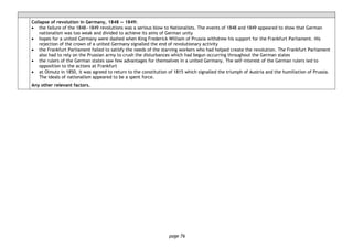 page 76
Collapse of revolution in Germany, 1848 ― 1849:
• the failure of the 1848―1849 revolutions was a serious blow to Nationalists. The events of 1848 and 1849 appeared to show that German
nationalism was too weak and divided to achieve its aims of German unity
• hopes for a united Germany were dashed when King Frederick William of Prussia withdrew his support for the Frankfurt Parliament. His
rejection of the crown of a united Germany signalled the end of revolutionary activity
• the Frankfurt Parliament failed to satisfy the needs of the starving workers who had helped create the revolution. The Frankfurt Parliament
also had to rely on the Prussian army to crush the disturbances which had begun occurring throughout the German states
• the rulers of the German states saw few advantages for themselves in a united Germany. The self-interest of the German rulers led to
opposition to the actions at Frankfurt
• at Olmutz in 1850, it was agreed to return to the constitution of 1815 which signalled the triumph of Austria and the humiliation of Prussia.
The ideals of nationalism appeared to be a spent force.
Any other relevant factors.
 