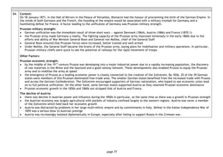 page 77
34. Context:
On 18 January 1871, in the Hall of Mirrors in the Palace of Versailles, Bismarck had the honour of proclaiming the birth of the German Empire. In
the minds of both Germans and the French, the founding of the empire would be associated with a military triumph for Germany and a
humiliating defeat for France. A factor leading to the unification of Germany was Prussian military strength.
Prussian military strength:
• German unification was the immediate result of three short wars — against Denmark (1864), Austria (1866) and France (1870–1)
• the Prussian army made Germany a reality. The fighting capacity of the Prussian army improved immensely in the early 1860s due to the
efforts and ability of War Minister General Roon and General von Moltke, chief of the General Staff
• General Roon ensured that Prussian forces were increased, better trained and well-armed
• Under Moltke, the General Staff became the brains of the Prussian army, laying plans for mobilisation and military operations. In particular,
Prussian military chiefs were quick to see the potential of railways for the rapid movement of troops.
Other Factors:
Prussian economic strength:
• by the middle of the 19 th
century Prussia was developing into a major industrial power due to a rapidly increasing population, the discovery
of raw materials in the Rhine and the Saarland and a good railway network. These developments also enabled Prussia to equip the Prussian
army and to mobilise the army at speed
• the emergence of Prussia as a leading economic power is closely connected to the creation of the Zollverein. By 1836, 25 of the 39 German
states were members of this Prussian-dominated free-trade area. The smaller German states benefited from the increased trade with Prussia
and across the German Confederation. The Zollverein encouraged supporters of German nationalism, who hoped to see economic union lead
on to full political unification. On the other hand, some German states supported Austria as they resented Prussian economic dominance
• Prussian economic growth in the 1850s and 1860s out-stripped that of Austria and France.
The decline of Austria:
• there was decline in Austrian power and influence during the 1850s in particular, at the same time as there was a growth in Prussian strength
• the Austrian economy was largely agricultural with pockets of industry confined largely to the western regions. Austria was never a member
of the Zollverein which held back her economic growth
• Austria was distracted by problems in her large multi-ethnic empire and by commitments in Italy. Defeat in the Italian Independence War of
1859 was a serious blow to Austrian prestige
• Austria was increasingly isolated diplomatically in Europe, especially after failing to support Russia in the Crimean war.
 