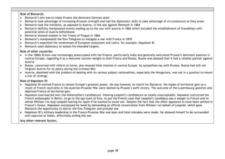 page 78
Role of Bismarck:
• Bismarck’s aim was to make Prussia the dominant German state
• Bismarck took advantage of increasing Prussian strength and had the diplomatic skills to take advantage of circumstances as they arose
• Bismarck took the initiative, as opposed to Austria, in the war against Denmark in 1864
• Bismarck skilfully manipulated events leading up to the war with Austria in 1866 which included the establishment of friendships with
potential allies of Austria beforehand
• Bismarck showed wisdom in the Treaty of Prague in 1866
• Bismarck’s manipulated the Ems Telegram to instigate a war with France in 1870
• Bismarck’s exploited the weaknesses of European statesmen and rulers, for example, Napoleon III
• Bismarck used diplomacy to isolate his intended targets.
Role of other countries:
• in the 1860s Britain was increasingly preoccupied with her Empire, particularly India and generally welcomed Prussia’s dominant position in
central Europe, regarding it as a welcome counter-weight to both France and Russia. Russia was pleased that it had a reliable partner against
Austria
• Russia, concerned with reform at home, also showed little interest in central Europe. Its sympathies lay with Prussia. Russia had still not
forgiven Austria for its policy during the Crimean War
• Austria, absorbed with the problem of dealing with its various subject nationalities, especially the Hungarians, was not in a position to mount
a war of revenge.
Role of Napoleon III:
• Napoleon III wanted France to remain Europe’s greatest power. He was however no match for Bismarck. His hopes of territorial gain as a
result of French neutrality in the Austrian-Prussian War were dashed by Prussia’s swift victory. The outcome of the Luxembourg question also
deprived France of territorial gain
• Napoleon overreacted over the Hohenzollern candidature. Viewing Leopold’s candidature as totally unacceptable, Napoleon instructed the
French ambassador in Berlin, to go to the spa town at Ems, to put the French case that Leopold’s candidacy was a danger to France and to
advise William I to stop Leopold leaving for Spain if he wanted to avoid war. Despite the fact that the affair appeared to have been settled in
France’s favour, Napoleon overplayed his hand by demanding an official renunciation from William I on behalf of Leopold, which gave
Bismarck the opportunity to doctor the Ems Telegram and provoke war
• Napoleon III’s military leadership in the Franco-Prussian War was poor and fatal mistakes were made. He allowed himself to be surrounded
and captured at Sedan, effectively ending the war.
Any other relevant factors.
 