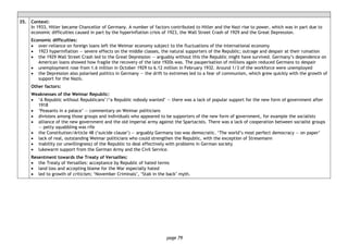 page 79
35. Context:
In 1933, Hitler became Chancellor of Germany. A number of factors contributed to Hitler and the Nazi rise to power, which was in part due to
economic difficulties caused in part by the hyperinflation crisis of 1923, the Wall Street Crash of 1929 and the Great Depression.
Economic difficulties:
• over-reliance on foreign loans left the Weimar economy subject to the fluctuations of the international economy
• 1923 hyperinflation — severe effects on the middle classes, the natural supporters of the Republic; outrage and despair at their ruination
• the 1929 Wall Street Crash led to the Great Depression — arguably without this the Republic might have survived. Germany’s dependence on
American loans showed how fragile the recovery of the late 1920s was. The pauperisation of millions again reduced Germans to despair
• unemployment rose from 1.6 million in October 1929 to 6.12 million in February 1932. Around 1/3 of the workforce were unemployed
• the Depression also polarised politics in Germany — the drift to extremes led to a fear of communism, which grew quickly with the growth of
support for the Nazis.
Other factors:
Weaknesses of the Weimar Republic:
• ‘A Republic without Republicans’/‘a Republic nobody wanted’ — there was a lack of popular support for the new form of government after
1918
• ‘Peasants in a palace’ — commentary on Weimar politicians
• divisions among those groups and individuals who appeared to be supporters of the new form of government, for example the socialists
• alliance of the new government and the old imperial army against the Spartacists. There was a lack of cooperation between socialist groups
— petty squabbling was rife
• the Constitution/Article 48 (‘suicide clause’) — arguably Germany too was democratic. ‘The world’s most perfect democracy — on paper’
• lack of real, outstanding Weimar politicians who could strengthen the Republic, with the exception of Stresemann
• inability (or unwillingness) of the Republic to deal effectively with problems in German society
• lukewarm support from the German Army and the Civil Service.
Resentment towards the Treaty of Versailles:
• the Treaty of Versailles: acceptance by Republic of hated terms
• land loss and accepting blame for the War especially hated
• led to growth of criticism; ‘November Criminals’, ‘Stab in the back’ myth.
 