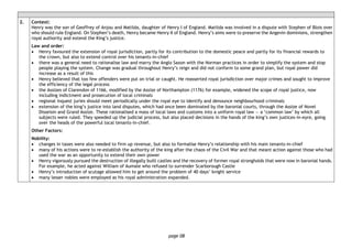 page 08
2. Context:
Henry was the son of Geoffrey of Anjou and Matilda, daughter of Henry I of England. Matilda was involved in a dispute with Stephen of Blois over
who should rule England. On Stephen’s death, Henry became Henry II of England. Henry’s aims were to preserve the Angevin dominions, strengthen
royal authority and extend the King’s justice.
Law and order:
• Henry favoured the extension of royal jurisdiction, partly for its contribution to the domestic peace and partly for its financial rewards to
the crown, but also to extend control over his tenants-in-chief
• there was a general need to rationalise law and marry the Anglo Saxon with the Norman practices in order to simplify the system and stop
people playing the system. Change was gradual throughout Henry’s reign and did not conform to some grand plan, but royal power did
increase as a result of this
• Henry believed that too few offenders were put on trial or caught. He reasserted royal jurisdiction over major crimes and sought to improve
the efficiency of the legal process
• the Assizes of Clarendon of 1166, modified by the Assize of Northampton (1176) for example, widened the scope of royal justice, now
including indictment and prosecution of local criminals
• regional inquest juries should meet periodically under the royal eye to identify and denounce neighbourhood criminals
• extension of the king’s justice into land disputes, which had once been dominated by the baronial courts, through the Assize of Novel
Disseisin and Grand Assize. These rationalised a mass of local laws and customs into a uniform royal law — a ‘common law’ by which all
subjects were ruled. They speeded up the judicial process, but also placed decisions in the hands of the king’s own justices-in-eyre, going
over the heads of the powerful local tenants-in-chief.
Other Factors:
Nobility:
• changes in taxes were also needed to firm up revenue, but also to formalise Henry’s relationship with his main tenants-in-chief
• many of his actions were to re-establish the authority of the king after the chaos of the Civil War and that meant action against those who had
used the war as an opportunity to extend their own power
• Henry vigorously pursued the destruction of illegally built castles and the recovery of former royal strongholds that were now in baronial hands.
For example, he acted against William of Aumale who refused to surrender Scarborough Castle
• Henry’s introduction of scutage allowed him to get around the problem of 40 days’ knight service
• many lesser nobles were employed as his royal administration expanded.
 