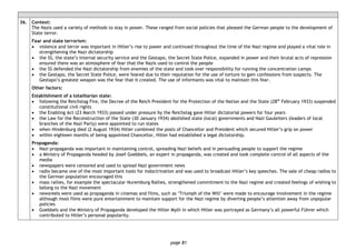 page 81
36. Context:
The Nazis used a variety of methods to stay in power. These ranged from social policies that pleased the German people to the development of
State terror.
Fear and state terrorism:
• violence and terror was important in Hitler’s rise to power and continued throughout the time of the Nazi regime and played a vital role in
strengthening the Nazi dictatorship
• the SS, the state’s internal security service and the Gestapo, the Secret State Police, expanded in power and their brutal acts of repression
ensured there was an atmosphere of fear that the Nazis used to control the people
• the SS defended the Nazi dictatorship from enemies of the state and took over responsibility for running the concentration camps
• the Gestapo, the Secret State Police, were feared due to their reputation for the use of torture to gain confessions from suspects. The
Gestapo’s greatest weapon was the fear that it created. The use of informants was vital to maintain this fear.
Other factors:
Establishment of a totalitarian state:
• following the Reichstag Fire, the Decree of the Reich President for the Protection of the Nation and the State (28th
February 1933) suspended
constitutional civil rights
• the Enabling Act (23 March 1933) passed under pressure by the Reichstag gave Hitler dictatorial powers for four years
• the Law for the Reconstruction of the State (30 January 1934) abolished state (local) governments and Nazi Gauleiters (leaders of local
branches of the Nazi Party) were appointed to run states
• when Hindenburg died (2 August 1934) Hitler combined the posts of Chancellor and President which secured Hitler’s grip on power
• within eighteen months of being appointed Chancellor, Hitler had established a legal dictatorship.
Propaganda:
• Nazi propaganda was important in maintaining control, spreading Nazi beliefs and in persuading people to support the regime
• a Ministry of Propaganda headed by Josef Goebbels, an expert in propaganda, was created and took complete control of all aspects of the
media
• newspapers were censored and used to spread Nazi government news
• radio became one of the most important tools for indoctrination and was used to broadcast Hitler’s key speeches. The sale of cheap radios to
the German population encouraged this
• mass rallies, for example the spectacular Nuremburg Rallies, strengthened commitment to the Nazi regime and created feelings of wishing to
belong to the Nazi movement
• newsreels were used as propaganda in cinemas and films, such as ‘Triumph of the Will’ were made to encourage involvement in the regime
although most films were pure entertainment to maintain support for the Nazi regime by diverting people’s attention away from unpopular
policies
• Goebbels and the Ministry of Propaganda developed the Hitler Myth in which Hitler was portrayed as Germany’s all powerful Führer which
contributed to Hitler’s personal popularity.
 