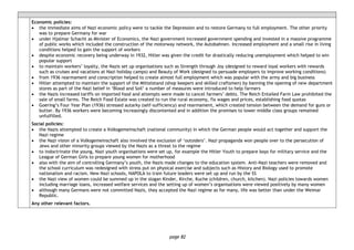 page 82
Economic policies:
• the immediate aims of Nazi economic policy were to tackle the Depression and to restore Germany to full employment. The other priority
was to prepare Germany for war
• under Hjalmar Schacht as Minister of Economics, the Nazi government increased government spending and invested in a massive programme
of public works which included the construction of the motorway network, the Autobahnen. Increased employment and a small rise in living
conditions helped to gain the support of workers
• despite economic recovery being underway in 1932, Hitler was given the credit for drastically reducing unemployment which helped to win
popular support
• to maintain workers’ loyalty, the Nazis set up organisations such as Strength through Joy (designed to reward loyal workers with rewards
such as cruises and vacations at Nazi holiday camps) and Beauty of Work (designed to persuade employers to improve working conditions)
• from 1936 rearmament and conscription helped to create almost full employment which was popular with the army and big business
• Hitler attempted to maintain the support of the Mittelstand (shop keepers and skilled craftsmen) by banning the opening of new department
stores as part of the Nazi belief in ‘Blood and Soil’ a number of measures were introduced to help farmers
• the Nazis increased tariffs on imported food and attempts were made to cancel farmers’ debts. The Reich Entailed Farm Law prohibited the
sale of small farms. The Reich Food Estate was created to run the rural economy, fix wages and prices, establishing food quotas
• Goering’s Four Year Plan (1936) stressed autarky (self-sufficiency) and rearmament, which created tension between the demand for guns or
butter. By 1936 workers were becoming increasingly discontented and in addition the promises to lower middle class groups remained
unfulfilled.
Social policies:
• the Nazis attempted to create a Volksgemeinschaft (national community) in which the German people would act together and support the
Nazi regime
• the Nazi vision of a Volksgemeinschaft also involved the exclusion of ‘outsiders’. Nazi propaganda won people over to the persecution of
Jews and other minority groups viewed by the Nazis as a threat to the regime
• to indoctrinate the young, Nazi youth organisations were set up, for example the Hitler Youth to prepare boys for military service and the
League of German Girls to prepare young women for motherhood
• also with the aim of controlling Germany’s youth, the Nazis made changes to the education system. Anti-Nazi teachers were removed and
the school curriculum was redesigned with stress put on physical exercise and subjects such as History and Biology used to promote
nationalism and racism. New Nazi schools, NAPOLA to train future leaders were set up and run by the SS
• the Nazi view of women could be summed up in the slogan Kinder, Kirche, Kuche (children, church, kitchen). Nazi policies towards women
including marriage loans, increased welfare services and the setting up of women’s organisations were viewed positively by many women
• although many Germans were not committed Nazis, they accepted the Nazi regime as for many, life was better than under the Weimar
Republic.
Any other relevant factors.
 