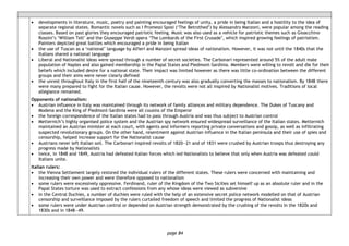 page 84
• developments in literature, music, poetry and painting encouraged feelings of unity, a pride in being Italian and a hostility to the idea of
separate regional states. Romantic novels such as I Promessi Sposi (‘The Betrothed’) by Alessandro Manzoni, were popular among the reading
classes. Based on past glories they encouraged patriotic feeling. Music was also used as a vehicle for patriotic themes such as Gioacchino
Rossini’s ‘William Tell’ and the Giuseppe Verdi opera ‘The Lombards of the First Crusade’, which inspired growing feelings of patriotism.
Painters depicted great battles which encouraged a pride in being Italian
• the use of Tuscan as a ‘national’ language by Alfieri and Manzoni spread ideas of nationalism. However, it was not until the 1840s that the
Italians shared a national language
• Liberal and Nationalist ideas were spread through a number of secret societies. The Carbonari represented around 5% of the adult male
population of Naples and also gained membership in the Papal States and Piedmont-Sardinia. Members were willing to revolt and die for their
beliefs which included desire for a national state. Their impact was limited however as there was little co-ordination between the different
groups and their aims were never clearly defined
• the unrest throughout Italy in the first half of the nineteenth century was also gradually converting the masses to nationalism. By 1848 there
were many prepared to fight for the Italian cause. However, the revolts were not all inspired by Nationalist motives. Traditions of local
allegiance remained.
Opponents of nationalism:
• Austrian influence in Italy was maintained through its network of family alliances and military dependence. The Dukes of Tuscany and
Modena and the King of Piedmont-Sardinia were all cousins of the Emperor
• the foreign correspondence of the Italian states had to pass through Austria and was thus subject to Austrian control
• Metternich’s highly organised police system and the Austrian spy network ensured widespread surveillance of the Italian states. Metternich
maintained an Austrian minister at each court, with agents and informers reporting private conversations and gossip, as well as infiltrating
suspected revolutionary groups. On the other hand, resentment against Austrian influence in the Italian peninsula and their use of spies and
censorship, helped increase support for the Nationalist cause
• Austrians never left Italian soil. The Carbonari inspired revolts of 1820―21 and of 1831 were crushed by Austrian troops thus destroying any
progress made by Nationalists
• twice, in 1848 and 1849, Austria had defeated Italian forces which led Nationalists to believe that only when Austria was defeated could
Italians unite.
Italian rulers:
• the Vienna Settlement largely restored the individual rulers of the different states. These rulers were concerned with maintaining and
increasing their own power and were therefore opposed to nationalism
• some rulers were excessively oppressive. Ferdinand, ruler of the Kingdom of the Two Sicilies set himself up as an absolute ruler and in the
Papal States torture was used to extract confessions from any whose ideas were viewed as subversive
• in the Central Duchies, a number of duchies were ruled with the help of an extensive secret police network modelled on that of Austrian
censorship and surveillance imposed by the rulers curtailed freedom of speech and limited the progress of Nationalist ideas
• some rulers were under Austrian control or depended on Austrian strength demonstrated by the crushing of the revolts in the 1820s and
1830s and in 1848―49.
 