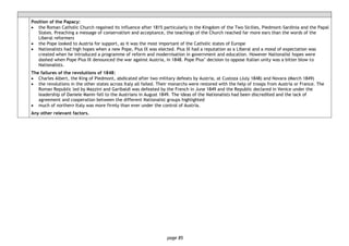 page 85
Position of the Papacy:
• the Roman Catholic Church regained its influence after 1815 particularly in the Kingdom of the Two Sicilies, Piedmont-Sardinia and the Papal
States. Preaching a message of conservatism and acceptance, the teachings of the Church reached far more ears than the words of the
Liberal reformers
• the Pope looked to Austria for support, as it was the most important of the Catholic states of Europe
• Nationalists had high hopes when a new Pope, Pius IX was elected. Pius IX had a reputation as a Liberal and a mood of expectation was
created when he introduced a programme of reform and modernisation in government and education. However Nationalist hopes were
dashed when Pope Pius IX denounced the war against Austria, in 1848. Pope Pius’ decision to oppose Italian unity was a bitter blow to
Nationalists.
The failures of the revolutions of 1848:
• Charles Albert, the King of Piedmont, abdicated after two military defeats by Austria, at Custoza (July 1848) and Novara (March 1849)
• the revolutions in the other states across Italy all failed. Their monarchs were restored with the help of troops from Austria or France. The
Roman Republic led by Mazzini and Garibaldi was defeated by the French in June 1849 and the Republic declared in Venice under the
leadership of Daniele Manin fell to the Austrians in August 1849. The ideas of the Nationalists had been discredited and the lack of
agreement and cooperation between the different Nationalist groups highlighted
• much of northern Italy was more firmly than ever under the control of Austria.
Any other relevant factors.
 
