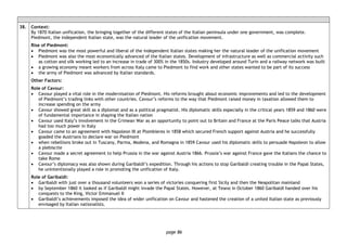 page 86
38. Context:
By 1870 Italian unification, the bringing together of the different states of the Italian peninsula under one government, was complete.
Piedmont, the independent Italian state, was the natural leader of the unification movement.
Rise of Piedmont:
• Piedmont was the most powerful and liberal of the independent Italian states making her the natural leader of the unification movement
• Piedmont was also the most economically advanced of the Italian states. Development of infrastructure as well as commercial activity such
as cotton and silk working led to an increase in trade of 300% in the 1850s. Industry developed around Turin and a railway network was built
• a growing economy meant workers from across Italy came to Piedmont to find work and other states wanted to be part of its success
• the army of Piedmont was advanced by Italian standards.
Other Factors:
Role of Cavour:
• Cavour played a vital role in the modernisation of Piedmont. His reforms brought about economic improvements and led to the development
of Piedmont’s trading links with other countries. Cavour’s reforms to the way that Piedmont raised money in taxation allowed them to
increase spending on the army
• Cavour showed great skill as a diplomat and as a political pragmatist. His diplomatic skills especially in the critical years 1859 and 1860 were
of fundamental importance in shaping the Italian nation
• Cavour used Italy’s involvement in the Crimean War as an opportunity to point out to Britain and France at the Paris Peace talks that Austria
had too much power in Italy
• Cavour came to an agreement with Napoleon III at Plombieres in 1858 which secured French support against Austria and he successfully
goaded the Austrians to declare war on Piedmont
• when rebellions broke out in Tuscany, Parma, Modena, and Romagna in 1859 Cavour used his diplomatic skills to persuade Napoleon to allow
a plebiscite
• Cavour made a secret agreement to help Prussia in the war against Austria 1866. Prussia’s war against France gave the Italians the chance to
take Rome
• Cavour’s diplomacy was also shown during Garibaldi’s expedition. Through his actions to stop Garibaldi creating trouble in the Papal States,
he unintentionally played a role in promoting the unification of Italy.
Role of Garibaldi:
• Garibaldi with just over a thousand volunteers won a series of victories conquering first Sicily and then the Neapolitan mainland
• by September 1860 it looked as if Garibaldi might invade the Papal States. However, at Teano in October 1860 Garibaldi handed over his
conquests to the King, Victor Emmanuel II
• Garibaldi’s achievements imposed the idea of wider unification on Cavour and hastened the creation of a united Italian state as previously
envisaged by Italian nationalists.
 
