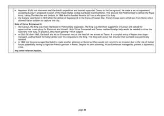 page 88
• Napoleon III did not intervene over Garibaldi's expedition and instead supported Cavour in the background. He made a secret agreement
accepting Cavour’s proposed invasion of the Papal States to stop Garibaldi reaching Rome. This allowed the Piedmontese to defeat the Papal
Army, taking The Marches and Umbria. In 1866 Austria handed Venetia to France who gave it to Italy
• the Italians took Rome in 1870 after the defeat of Napoleon III in the Franco-Prussian War. French troops were withdrawn from Rome which
allowed Italian soldiers to capture the city.
Role of Victor Emmanuel II:
• like Cavour, the King was most interested in Pietmontese expansion. The King was therefore supportive of Cavour and looked for
opportunities to win glory for Piedmont and himself. Both Victor Emmanuel and Cavour realised foreign help would be needed to drive the
Austrians from Italy. In practice, this meant getting French support
• on 26th October 1860, Garibaldi and Victor Emmanuel met at the head of two armies at Teano. A triumphal entry of Naples was stage-
managed, and Garibaldi formally handed over his conquests to the King. The King and Cavour had ensured that Garibaldi was politically
isolated
• in 1866 the King encouraged Garibaldi to make another attempt on Rome but then would not commit to an invasion due to the risk of Italian
forces potentially having to fight the French garrison in Rome. Despite his own scheming, Victor Emmanuel managed to prevent a diplomatic
crisis.
Any other relevant factors.
 