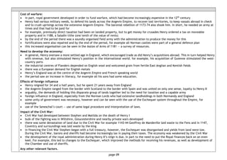 page 09
Cost of warfare:
• in part, royal government developed in order to fund warfare, which had become increasingly expensive in the 12th century
• Henry had various military needs, to defend his lands across the Angevin Empire, to recover lost territories, to keep vassals abroad in check
and to crush uprisings across the extensive Angevin Empire. The baronial rebellion of 1173-74 also shook him. In short, he needed an army at
times and that had to be paid for
• for example, previously direct taxation had been on landed property, but to get money for crusades Henry ordered a tax on moveable
property and in 1188, a Saladin tithe (one tenth of the value of rents)
• by the end of the period there was a soundly organised field army with the administration to produce the money for this
• fortifications were also repaired and by the end of the period, for example all Norman castles were part of a general defence plan
• this increased organisation can be seen in the Assize of Arms of 1181 — a survey of resources.
Need to develop the economy:
• in general, Henry oversaw a more settled age in England, which encouraged trade as did Henry’s acquisitions abroad. This in turn helped Henry
with revenue, but also stimulated Henry’s position in the international world. for example, his acquisition of Guienne stimulated the west-
country ports
• the industrial centres of Flanders depended on English wool and welcomed grain from fertile East Anglian and Kentish fields
• there was a European demand for English metals
• Henry’s England was at the centre of the Angevin Empire and French speaking world
• the period saw an increase in literacy, for example all his sons had some education.
Effects of foreign influence
• Henry reigned for 34 and a half years, but he spent 21 years away from England
• the Angevin Empire ranged from the border with Scotland to the border with Spain and was united on only one sense, loyalty to Henry II
• arguably, the demands of holding this disparate group of lands together led to the need for taxation and a capable army
• foreign influence in England, especially from the Norman Lords who had extensive landholdings in both Normandy and England
• some unity of government was necessary, however and can be seen with the use of the Exchequer system throughout the Empire, for
example
• use of the Seneschal’s court — use of same legal procedure and interpretation of laws.
Impact of the Civil War:
• Civil War had developed between Stephen and Matilda on the death of Henry I
• bulk of the fighting was in Wiltshire, Gloucestershire and nearby private wars developed
• there was some devastation of land due to the Civil War for example 1143-44 Geoffrey de Mandeville laid waste to the Fens and in 1147,
Coventry and surroundings was laid waste by the king
• in financing the Civil War Stephen began with a full treasury, however, the Exchequer was disorganised and yields from land were low.
During the Civil War, barons and sheriffs had become increasingly lax in paying their taxes. The economy was weakened by the Civil War
• the development of the royal administration during Henry II’s reign is due, in part to the need to put the Royal finances back on an even
keel. For example, this led to changes to the Exchequer, which improved the methods for receiving his revenues, as well as development of
the Chamber and use of sheriffs.
Any other relevant factors.
 