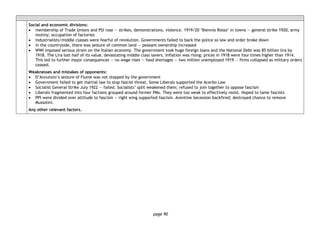 page 90
Social and economic divisions:
• membership of Trade Unions and PSI rose — strikes, demonstrations, violence. 1919/20 ‘Biennio Rosso’ in towns — general strike 1920; army
mutiny; occupation of factories
• industrialists/middle classes were fearful of revolution. Governments failed to back the police so law and order broke down
• in the countryside, there was seizure of common land — peasant ownership increased
• WWI imposed serious strain on the Italian economy. The government took huge foreign loans and the National Debt was 85 billion lira by
1918. The Lira lost half of its value, devastating middle class savers. Inflation was rising; prices in 1918 were four times higher than 1914.
This led to further major consequences — no wage rises — food shortages — two million unemployed 1919 — firms collapsed as military orders
ceased.
Weaknesses and mistakes of opponents:
• D’Annunzio’s seizure of Fiume was not stopped by the government
• Government failed to get martial law to stop fascist threat. Some Liberals supported the Acerbo Law
• Socialist General Strike July 1922 — failed. Socialists’ split weakened them; refused to join together to oppose fascism
• Liberals fragmented into four factions grouped around former PMs. They were too weak to effectively resist. Hoped to tame fascists
• PPI were divided over attitude to fascism — right wing supported fascism. Aventine Secession backfired; destroyed chance to remove
Mussolini.
Any other relevant factors.
 