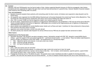 page 91
40. Context
Between 1922 and 1939 Mussolini was the fascist leader of Italy. Italians supported Mussolini because of effective propaganda. Most Italians
accepted and even supported the regime that gave them work and food and promises of a powerful Italy. However Mussolini favoured compete
State authority with everything under his control.
Fear and intimidation:
• Mussolini favoured complete State authority with everything under his direct control. All Italians were expected to obey Mussolini and his
Fascist Party
• the squadristi were organised into the MVSN (Milizia Voluntaria per la Sicurezza Nazionale) the armed local Fascist militia (Blackshirts). They
terrorised the cities and provinces causing fear with tactics such as force-feeding with toads and castor oil
• after 1925―6 around 10,000 non-fascists/opposition leaders were jailed by special tribunals
• the secret police, Organizzazione per la Vigilanza e la Repressione dell'Antifascismo was established in 1927 and was led by Arturo Bocchini.
Tactics included abduction and torture of opponents. 4000 people were arrested by the Organizzazione per la Vigilanza e la Repressione
dell'Antifascismo and sent to prison
• penal colonies were established on remote Mediterranean islands such as Ponza and Lipari. Conditions for those sentenced to these prisons
were primitive with little chance of escape
• opponents were exiled internally or driven into exile abroad
• the death penalty was restored under Mussolini for serious offences but by 1940 only ten people had been sentenced to death.
Other factors:
Establishment of the Fascist state:
• November/December 1922 Mussolini was given emergency powers. Nationalists merged with PNF 1923. Mussolini created MSVN (fascist
militia) — gave him support if the army turned against him — and Fascist Grand Council — a rival Cabinet. These two bodies made Mussolini's
position stronger and opposition within PNF weaker. The establishment of a dictatorship began:
• 1926 — Opposition parties were banned. A one party state was created
• 1928 — Universal suffrage abolished
• 1929 — All Fascist Parliament elected.
Propaganda:
• press, radio and cinema were all controlled
• Mussolini was initially extremely popular, as evidenced by huge crowds who turned out to hear him speak
• Mussolini was highly promoted as a 'saviour' sent by God to help Italy — heir to Caesar, world statesman, supreme patriot, a great thinker
who worked 20 hours a day, a man of action, incorruptible
• Propaganda initiatives such as ‘The Battle for Land’. The purpose was to clear marshland and make it useable for farming and other
purposes. One area that was cleared was the Pontine Marshes — an area of mosquito-infested bog land that was to have housing built on it.
 