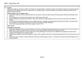 page 93
PART F — Russia, 1881―1921
41. Context
When he ascended to the throne in 1894, Tsar Nicholas II was determined to maintain the power of the Romanov dynasty. He dismissed growing
demands for more popular participation in government as ‘senseless dreams.’ Imperial ambitions over Manchuria and Korea caused the war
between Japan and Russia.
Military defeat in the war against Japan:
• the war with Japan was a failure and humiliation for the country, which was made worse by the heavy losses suffered by the Russian army
and navy
• the incompetence of the government during the war made social unrest worse
• troops complained of poor pay and conditions. There were mutinies of troops waiting to return from the war and on the Trans-Siberian
Railway
• in June 1905, the battleship Potemkin mutiny in Odessa took place, although the planned general mutiny did not follow. The mutiny itself
was prompted as much by poor conditions for the sailors on board as political discontent
• most of the troops stayed loyal to the Tsarist regime, unlike in 1917.
Other factors:
Working class discontent:
• Russia was undergoing massive economic expansion: there was an average of 8 percent growth per annum thanks to the economic policies of
Sergei Witte. The rate of expansion put more strain on the living and working conditions of the factory workers
• there were periodic downturns in which workers were made unemployed. At the start of the 1900s there was industrial recession which
caused a lot of hardship for the working classes
• working class complaints were about long hours, low pay, poor conditions, desire for a constitutional government and an end to the war with
Japan
• there was a wave of strikes in January 1905 with nearly half a million people on strike — ten times the number who had participated in the
previous decade.
 