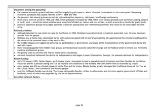page 94
Discontent among the peasantry:
• the massive economic growth had been paid for largely by grain exports, which often led to starvation in the countryside. Worsening
economic conditions had caused famines in 1897, 1898 and 1901
• the peasants had several grievances such as high redemption payments, high taxes, land hunger and poverty
• there was a wave of unrest in 1902 and 1903, which gradually increased by 1905.There were various protests such as timber cutting, seizure
of lords’ land — sometimes whole estates were seized and divided up, labour and rent strikes, as well as attacks on landlords’ grain stocks
• political opposition groups encouraged peasants to boycott paying taxes and redemption payments and refuse to be conscripted into the
army.
Political problems:
• although reluctant to rule when he came to the throne in 1894, Nicholas II was determined to maintain autocratic rule. He was, however,
remote from his people
• Nicholas was a family man, dominated by his wife and preoccupied with his son’s haemophilia. He appointed all his ministers and based his
decisions on the censored reports they sent to him
• the middle classes were aggrieved at having no participation in government, and angry at the incompetence of the government during the
war with Japan
• there was propaganda from middle-class groups. Zemstvas [local councils] called for change and the Radical Union of Unions was formed to
combine professional groups
• the gentry tried to convince the Tsar to make minor concessions
• national minorities harboured the desire for independence and began to assert themselves. Georgia, for example declared its independence.
Bloody Sunday:
• on 9/22 January 1905, Father Gapon, an Orthodox priest, attempted to lead a peaceful march of workers and their families to the Winter
Palace to deliver a petition asking the Tsar to improve the conditions of the workers. Marchers were fired on and killed by troops
• many people saw this as a brutal massacre by the Tsar and his troops. Bloody Sunday greatly damaged the traditional image of the Tsar as
the ‘Little Father’, the Guardian of the Russian people
• reaction to Bloody Sunday was strong. There was nationwide disorder; strikes in urban areas and terrorism against government officials and
landlords, much of which was organised by the Social Revolutionaries.
Any other relevant factors.
 