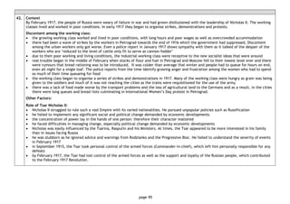 page 95
42. Context
By February 1917, the people of Russia were weary of failure in war and had grown disillusioned with the leadership of Nicholas II. The working
classes lived and worked in poor conditions. In early 1917 they began to organise strikes, demonstrations and protests.
Discontent among the working class:
• the growing working class worked and lived in poor conditions, with long hours and poor wages as well as overcrowded accommodation
• there had been a wave of strikes by the workers in Petrograd towards the end of 1916 which the government had suppressed, Discontent
among the urban workers only got worse. Even a police report in January 1917 shows sympathy with them as it talked of the despair of the
workers who are ‘reduced to the level of cattle only fit to serve as cannon-fodder’
• due to their poor working and living conditions, the industrial working class were receptive to the new socialist ideas that were around
• real trouble began in the middle of February when stocks of flour and fuel in Petrograd and Moscow fell to their lowest level ever and there
were rumours that bread rationing was to be introduced. It was colder than average that winter and people had to queue for hours on end,
even all night for a single loaf. The police reports from the time identify growing anger and frustration among the women who had to spend
so much of their time queueing for food
• the working class began to organise a series of strikes and demonstrations in 1917. Many of the working class were hungry as grain was being
given to the soldiers and much of it was not reaching the cities as the trains were requisitioned for the use of the army
• there was a lack of food made worse by the transport problems and the loss of agricultural land to the Germans and as a result, in the cities
there were long queues and bread riots culminating in International Women’s Day protest in Petrograd.
Other Factors:
Role of Tsar Nicholas II:
• Nicholas II struggled to rule such a vast Empire with its varied nationalities. He pursued unpopular policies such as Russification
• he failed to implement any significant social and political change demanded by economic developments
• the concentration of power lay in the hands of one person: therefore their character mattered
• he faced difficulties in managing change, especially political change demanded by economic developments
• Nicholas was easily influenced by the Tsarina, Rasputin and his Ministers. At times, the Tsar appeared to be more interested in his family
than in issues facing Russia
• he was stubborn as he ignored advice and warnings from Rodzianko and the Progressive Bloc. He failed to understand the severity of events
in February 1917
• in September 1915, the Tsar took personal control of the armed forces (Commander-in-chief), which left him personally responsible for any
defeats
• by February 1917, the Tsar had lost control of the armed forces as well as the support and loyalty of the Russian people, which contributed
to the February 1917 Revolution.
 