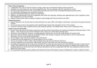 page 96
Role of Tsarina Alexandra:
• in September 1915, the Tsar left the Tsarina in charge, which was not welcomed in Russia as she was German
• Alexandra was never happy with court life and appeared aloof. She was unpopular with the ruling elite as a result
• the Tsarina also failed to tell the Tsar of the extent of protests that had occurred in Petrograd during the previous months
• her relationship with Rasputin was viewed with suspicion
• Rasputin’s disreputable behaviour tainted the royal family
• Rasputin’s increasing political role led to opposition from within the ruling elite. Ministers were appointed due to their compliance rather
than competence to run the war effort
• Rasputin influenced the choice of Ministers leading to many changes which did not help the war effort.
Peasant discontent:
• peasant discontent over the land issue increased during the war years. When order began to break down, land seizures by peasants became
common
• the war put extra strains on the peasantry with requisitioning of horses and conscription of men. This hit output
• the horror of Russia’s huge casualties was felt most among the peasants. This added further misery to their already poor lives.
Impact of the First World War:
• the war did not go well for the Russian armed forces and they suffered many defeats (for example Tannenberg and Masurian Lakes in 1914;
Galicia — 1915). Russia also lost control of Poland in 1915, which was a severe blow to Russian pride
• the Russian army lacked vital resources, including adequate medical care, and this led to high fatality and casualty rates
• there were claims of defeats caused by incompetent officers who refused to cooperate with each other as well as communication
difficulties. This led to low morale and desertions
• the Tsar began to lose control and support of the armed forces
• the generals forced his abdication at a railroad siding in the city of Pskov
• the war was costing 17 million roubles a day and Russia had to get loans from Britain and France
• economic problems such as heavy taxes, high inflation and price rises meant that many were living in poverty
• the people had expected the war to be won by Christmas 1914, so they were war weary by 1917 and suffering from grief, anxiety and low
morale. They wanted the war to end but they knew the Tsar would not agree to that and they became so unhappy and frustrated. They
protested and went on strike which led to the February Revolution as the army sympathised with them and consequently sided with them
against the Tsarist system
• war exacerbated existing economic problems and showed the frailty of the Russian economy in dealing with a modern, industrial conflict.
 