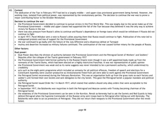 page 98
43. Context
The abdication of the Tsar in February 1917 had led to a largely middle — and upper-class provisional government being formed. However, the
working class, isolated from political power, was represented by the revolutionary parties. The decision to continue the war was to prove a
major contributing factor to the October Revolution.
Decision to continue the war:
• the Provisional Government decided to continue to pursue victory in the First World War. This was largely due to the social make-up of the
Provisional Government — middle and upper classes had supported the fall of the Tsar because they believed it was the only way to achieve
victory for Russia in the war
• there was also pressure from Russia’s allies to continue and Russia’s dependence on foreign loans which would be withdrawn if Russia did not
continue to fight
• in April 1917, Pavel Miliukov sent a note to Russia’s allies assuring them that Russia would continue to fight. Publication of this note led to
widespread protests and loss of support for the Provisional Government
• the war continued to go badly with the failure of the July Offensive and a disastrous defeat at Tarnopol
• mutiny and desertion increased as military failures continued. The continuation of the war caused further misery for the people of Russia.
Other factors:
Dual power:
• Dual Power describes the division of authority between the Provisional Government and the Petrograd Soviet of Workers’ and Soldiers’
Deputies after the collapse of the Tsarist government in February 1917
• the Provisional Government held formal authority in the Russian Empire even though it was a self-appointed body made up from the
remnants of the Tsarist Duma, which had been elected on a highly restrictive franchise. It was not representative of public opinion
• the Provisional Government was weak and as its name suggests was never intended to be a permanent authority, which undermined its
credibility
• acts such as the eight-point programme which included an amnesty for all political offences, freedom of speech and elections for a
Constituent Assembly were counter-productive as revolutionaries freed from jail were able to work against the Provisional Government
• the Petrograd Soviet reconvened during the February Revolution. This was an organisation built up from the grass roots as each factory and
soldier’s unit formed their own Soviets and sent delegates to the city Soviet. This gave the Petrograd Soviet a popular mandate and political
authority
• the Petrograd Soviet issued Order No 1 in March 1917, which stated that soldiers should only obey orders that were acceptable to the
Petrograd Soviet
• in September 1917, the Bolsheviks won majorities in both the Petrograd and Moscow soviets with Trotsky becoming chairman of the
Petrograd Soviet
• the weakness of the Provisional Government can be seen in the Kornilov, Revolt as Kerensky had to ask the Soviets and Red Guards to help
defend Petrograd when the Supreme Commander of the Russian army sent troops back to Petrograd after falling out with Kerensky. The
Bolsheviks were able to act as protectors of Petrograd. They did not return their weapons to the Provisional Government after the revolt
failed.
 