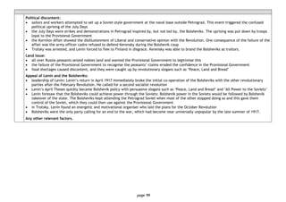 page 99
Political discontent:
• sailors and workers attempted to set up a Soviet-style government at the naval base outside Petrograd. This event triggered the confused
political uprising of the July Days
• the July Days were strikes and demonstrations in Petrograd inspired by, but not led by, the Bolsheviks. The uprising was put down by troops
loyal to the Provisional Government
• the Kornilov Affair showed the disillusionment of Liberal and conservative opinion with the Revolution. One consequence of the failure of the
affair was the army officer cadre refused to defend Kerensky during the Bolshevik coup
• Trotsky was arrested, and Lenin forced to flee to Finland in disgrace. Kerensky was able to brand the Bolsheviks as traitors.
Land issue:
• all over Russia peasants seized nobles land and wanted the Provisional Government to legitimise this
• the failure of the Provisional Government to recognise the peasants’ claims eroded the confidence in the Provisional Government
• food shortages caused discontent, and they were caught up by revolutionary slogans such as ‘Peace, Land and Bread’
Appeal of Lenin and the Bolsheviks:
• leadership of Lenin: Lenin’s return in April 1917 immediately broke the initial co-operation of the Bolsheviks with the other revolutionary
parties after the February Revolution. He called for a second socialist revolution
• Lenin’s April Theses quickly became Bolshevik policy with persuasive slogans such as ‘Peace, Land and Bread’ and ‘All Power to the Soviets’
• Lenin foresaw that the Bolsheviks could achieve power through the Soviets: Bolshevik power in the Soviets would be followed by Bolshevik
takeover of the state. The Bolsheviks kept attending the Petrograd Soviet when most of the other stopped doing so and this gave them
control of the Soviet, which they could then use against the Provisional Government
• in Trotsky, Lenin found an energetic and motivational organiser who laid the plans for the October Revolution
• Bolsheviks were the only party calling for an end to the war, which had become near universally unpopular by the late summer of 1917.
Any other relevant factors.
 