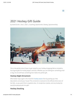 12/2/21, 9:33 AM 2021 Hockey Gift Guide | David Grislis & Hockey
davidgrislis.net/2021-hockey-gift-guide/ 1/4
2021 Hockey Gift Guide
by David Grislis | Dec 2, 2021 | Coaching, David Grislis, Hockey, Sportsmanship
This is the perfect time of year to get ready for your holiday shopping! We’ve compiled a
list of great gifts for hockey players and fans. Whether you are looking for something small
or big, this list will have something that makes the perfect gift.
Hockey Night Ornament
What better way to get in the mood for hockey season than by putting up a few
decorations around your house! This ornament is exclusive to the official online store of
the NHL, so you won’t find it anywhere else. It’s simple but creative, and any hockey fan
would be pleased with this gift!
Hockey Stocking
a
a
 