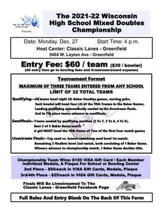 The 2021-22 Wisconsin
High School Mixed Doubles
Championship
Date: Monday, Dec. 27 Start Time: 4 p.m.
Host Center: Classic Lanes - Greenfield
5404 W. Layton Ave - Greenfield
Entry Fee: $60 / team ($30 / bowler)
(All entry fees go to bowling fees and livestream/award expense)
Tournament Format
MAXIMUM OF THREE TEAMS ENTERED FROM ANY SCHOOL
LIMIT OF 32 TOTAL TEAMS
Qualifying—All teams bowl eight (8) Baker Doubles games, moving pairs.
Each bowler will bowl four (4) of the 10th frames in the Baker Games.
Leading qualifying automatically seeded to the livestream finals.
2nd to 7th place teams advance to semifinals.
Semifinals—Teams seeded by qualifying position (2 Vs 7, 3 Vs 6, 4 Vs 5).
Best 3 of 5 Baker Game match
A girl MUST bowl the 10th frame of Two of the first Four match games
Livestream Finals—Top seed vs. lowest remaining seed bowl 1st match.
Remaining 2 finalists bowl 2nd match, both consisting of 1 Baker Game.
Winners advance to championship match, 1 Baker Game decides title.
Championship Team Wins: $100 VISA Gift Card / Each Member
Individual Medals, A Plaque For School or Bowling Center
2nd Place - $50/each in VISA Gift Cards, Medals, Plaque
3rd/4th Place - $25/each in VISA Gift Cards, Medals, Plaque
Full Rules And Entry Blank On The Back Of This Form
Presents
Finals Will Be Livestreamed To The
Classic Lanes - Greenfield Facebook Page
 