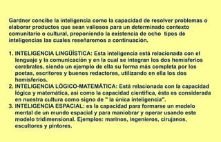 Gardner concibe la inteligencia como la capacidad de resolver problemas o
elaborar productos que sean valiosos para un determinado contexto
comunitario o cultural, proponiendo la existencia de ocho tipos de
inteligencias las cuales reseñaremos a continuación.
1. INTELIGENCIA LINGÜÍSTICA: Esta inteligencia está relacionada con el
lenguaje y la comunicación y en la cual se integran los dos hemisferios
cerebrales, siendo un ejemplo de ella su forma más completa por los
poetas, escritores y buenos redactores, utilizando en ella los dos
hemisferios.
2. INTELIGENCIA LÓGICO-MATEMÁTICA: Está relacionada con la capacidad
lógica y matemática, así como la capacidad científica, ésta es considerada
en nuestra cultura como signo de " la única inteligencia".
3. INTELIGENCIA ESPACIAL: es la capacidad para formarse un modelo
mental de un mundo espacial y para maniobrar y operar usando este
modelo tridimensional. Ejemplos: marinos, ingenieros, cirujanos,
escultores y pintores.
 
