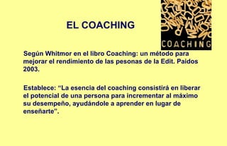 EL COACHING
Según Whitmor en el libro Coaching: un método para
mejorar el rendimiento de las pesonas de la Edit. Paidos
2003.
Establece: “La esencia del coaching consistirá en liberar
el potencial de una persona para incrementar al máximo
su desempeño, ayudándole a aprender en lugar de
enseñarte”.
 