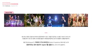 aespa 컨셉
에스파는 새로운 컨셉으로 뮤직비디오를 제작한 바 있다. 이들은 인공지능 시스템인 ‘NAVIS’(나비스)의
도움을 받아 서로 만나 함께 스토리를 만들면서 세계관을 확장하는 방식으로 활동이 진행될 예정이다.
팀명 ‘에스파(æspa)’도 ‘아바타 X 익스피리언스(Avatar X Experience)’에서 따온 ‘æ’와
양면이라는 뜻의 영단어 ‘aspect’를 결합했다는 것이 SM 측 설명이다.
Brand Design
&Local Brand 브랜드디자인과 로컬브랜드
3차 01 컨셉방향성설정 _ 아이돌 팬덤과 캐릭터
 