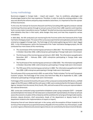 18
Survey methodology
Businesses engaged in foreign trade – import and export – face its conditions, advantages and
disadvantages based on their ownexperience. Therefore,in order to study the existing problems in this
area and identifythe reformsandpolicystepsneededto solve them, itis importantto hear the opinion
of these businesses.
To this end, the Institute for Economic Research and Policy Consulting (IER) regularlyconducts national
monitoring of business opinion through an annual survey of more than 1,000 exporters and importers.
Such a surveymakesitpossibletoreceive“feedback”directlyfrombusinessrepresentativesandfindout
what obstacles they face in their work, what changes they need, and how they respond to various
innovations.
In 2015-2016, the IER conducted such monitoring for the first time within the framework of the Trade
FacilitationDialogue project.Thiswave of the surveywasexperimental andexploratoryandcovered381
enterprises engaged in foreign trade. The field stage of information gathering was held in April-August
2015. In the following years, within the framework of the Trade Facilitation Dialogue project, the IER
conducted four more waves of this monitoring:
 The secondwave of the monitoringwascarriedoutin 2016-2017. The informationwasgathered
in October-December 2016. 1,044 enterprises participating in foreign trade were interviewed.
 The third wave of the monitoringwascarriedoutin 2017-2018. The information wasgatheredin
November 2017 – February 2018. 1,019 enterprises participating in foreign trade were
interviewed.
 The fourthwave of the monitoringwascarried out in2018-2019. The informationwasgathered
in October-December 2018. 1,012 enterprises participating in foreign trade were interviewed.
 The fifthwave of the monitoringwascarriedout in2020. The informationwasgatheredinApril-
June 2020. 1,045 enterprises participating in foreign trade were interviewed.
The sixthwave of thissurveywasheldin2021 as a part of the “PublicInitiative “ForFairandTransparent
Customs” project. The field stage of the survey was held from May 26 to September 8, 2021. 1,006
enterprises participating in foreign trade were interviewed.
Fieldstagesof the second,thirdandfourthwavesof the surveywereconductedbyGfKUkraine,andfield
stagesof the fifthwave in2020 and the sixthwave in2021 were conductedbythe InfoSapiensResearch
Agency.Samplesfromthe second,third,fourth,fifth,andsixthwavesof the surveyare representativein
the national dimension.
2021 survey was conducted using a quantitative telephone survey using a computer (CATI – computer
assistedtelephoneinterviews).All interviewswere conductedwithrepresentativesof enterprise whocan
assessthe economicsituationof the enterprise andthe conditionsforcarryingoutforeigntrade (owners,
directors, deputy directors, chief accountants, heads of the department or deputy heads of the
department related to the implementation of export or import).
Enterprises from all over Ukraine took part in the survey, with the exception of those located on the
territoryof the temporarilyoccupiedAutonomousRepublicof Crimeaandthe city of Sevastopol,aswell
as certainregionsof DonetskandLuhanskregionsthatare not controlledbythe Governmentof Ukraine.
 