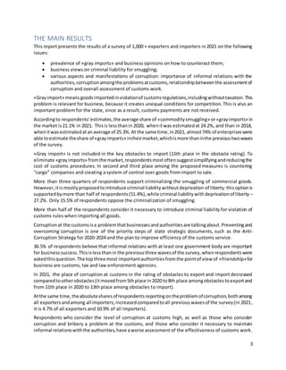 3
THE MAIN RESULTS
This report presents the results of a survey of 1,000 + exporters and importers in2021 on the following
issues:
 prevalence of «gray imports» and business opinions on how to counteract them;
 business views on criminal liability for smuggling;
 various aspects and manifestations of corruption: importance of informal relations with the
authorities,corruptionamongthe problemsatcustoms,relationshipbetweenthe assessmentof
corruption and overall assessment of customs work.
«Grayimport» meansgoodsimportedinviolationof customsregulations,includingwithouttaxation.This
problem is relevant for business, because it creates unequal conditions for competition. This is also an
important problem for the state, since as a result, customs payments are not received.
Accordingto respondents'estimates,the average share of «commoditysmuggling» or«grayimports» in
the market is21.1% in 2021. Thisis lessthanin 2020, whenitwas estimatedat 24.2%, and than in 2018,
whenitwasestimatedat anaverage of 25.3%.At the same time,in2021, almost74% of enterpriseswere
able toestimate theshare of«grayimports» intheirmarket,whichismore thaninthe previoustwowaves
of the survey.
«Gray import» is not included in the key obstacles to import (11th place in the obstacle rating). To
eliminate «grayimports» fromthe market,respondentsmostoftensuggestsimplifyingandreducingthe
cost of customs procedures. In second and third place among the proposed measures is countering
“cargo” companies and creating a system of control over goods from import to sale.
More than three-quarters of respondents support criminalizing the smuggling of commercial goods.
However,itismostlyproposedtointroduce criminal liabilitywithoutdeprivation of liberty:thisoptionis
supportedbymore than half of respondents(51.4%),while criminal liabilitywithdeprivationof liberty –
27.2%. Only 15.5% of respondents oppose the criminalization of smuggling.
More than half of the respondents consider it necessary to introduce criminal liability for violation of
customs rules when importing all goods.
Corruptionat the customsisa problemthatbusinessesandauthoritiesare talkingabout.Preventingand
overcoming corruption is one of the priority steps of state strategic documents, such as the Anti-
Corruption Strategy for 2020-2024 and the plan to improve efficiency of the customs service.
36.5% of respondents believe that informal relations with at least one government body are important
for businesssuccess.Thisislessthanin the previousthree wavesof the survey,whenrespondentswere
askedthisquestion.The topthree most importantauthoritiesfromthe pointof view of «friendship»for
business are customs, tax and law enforcement agencies.
In 2021, the place of corruption at customs in the rating of obstacles to export and import decreased
comparedtootherobstacles(itmovedfrom5thplace in2020 to8th place amongobstaclestoexportand
from 11th place in 2020 to 13th place among obstacles to import).
Atthe same time,theabsolutesharesofrespondentsreportingontheproblemofcorruption,bothamong
all exportersandamong all importers,increasedcomparedtoall previouswavesof the survey(in 2021,
it is 4.7% of all exporters and 10.9% of all importers).
Respondents who consider the level of corruption at customs high, as well as those who consider
corruption and bribery a problem at the customs, and those who consider it necessary to maintain
informal relationswiththe authorities,have aworse assessment of the effectiveness of customs work.
 