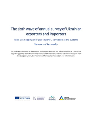 The sixthwaveof annualsurveyof Ukrainian
exporters and importers
Topic 3: Smuggling and “gray imports”, corruption at the customs
Summary of key results
The study was conducted by the Institute for Economic Research and Policy Consulting as a part of the
project“Supportfor the PublicInitiative “ForFairandTransparentCustoms”withfinancial supportfrom
the European Union, the International Renaissance Foundation, and Atlas Network
 