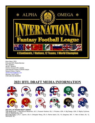 Brian Slack, CEO
Entrusted NFL Media Member
NFL Soapbox
All-NFL Network
Gridiron Goose's NFL Update
International Fantasy Football League
Newport News, Virginia
GridironGoose@msn.com
Monday, July 5, 2021
FOR USE AS DESIRED
2021 IFFL DRAFT MEDIA INFORMATION
2021 IFFL IST ROUND DRAFT ORDER
TOP ROW (L-R): 1. Bowl Bound Mavericks, UK, 2. Russian Hackers, RU, 3. Procters, USA, 4. Big Dawgs, USA, 5. Mighty Cyclones,
USA, 6. Bleeding Blue, MX
BOTTOM ROW: (L-R) 7. Jaymin, CN, 8. Shanghai Wang, CN, 9. Remis Island, CA, 10. Dragones, MX, 11. Men of Steel, UK, 12.
StormyOZ, AU
 